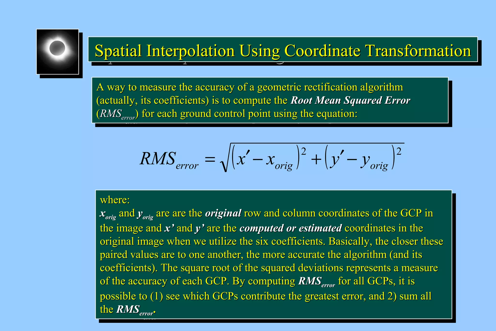 Spatial Interpolation U SSSpppaaatttiiiaaalll IIInnnttteeerrrpppooolllaaatttiiiooonnn UUUssssiiiinnnngggg C CCCoooooooorrrrddddiiiinnnnaaaatttteeee T TTTrrrraaaannnnssssffffoooorrrrmmmmaaaattttiiiioooonnnn 
AA wwaayy ttoo mmeeaassuurree tthhee aaccccuurraaccyy ooff aa ggeeoommeettrriicc rreeccttiiffiiccaattiioonn aallggoorriitthhmm 
((aaccttuuaallllyy,, iittss ccooeeffffiicciieennttss)) iiss ttoo ccoommppuuttee tthhee RRoooott MMeeaann SSqquuaarreedd EErrrroorr 
((RRMMSSeerrrroorr)) ffoorr eeaacchh ggrroouunndd ccoonnttrrooll ppooiinntt uussiinngg tthhee eeqquuaattiioonn:: 
AA wwaayy ttoo mmeeaassuurree tthhee aaccccuurraaccyy ooff aa ggeeoommeettrriicc rreeccttiiffiiccaattiioonn aallggoorriitthhmm 
((aaccttuuaallllyy,, iittss ccooeeffffiicciieennttss)) iiss ttoo ccoommppuuttee tthhee RRoooott MMeeaann SSqquuaarreedd EErrrroorr 
((RRMMSSeerrrroorr)) ffoorr eeaacchh ggrroouunndd ccoonnttrrooll ppooiinntt uussiinngg tthhee eeqquuaattiioonn:: 
( )2 ( )2 
error orig orig RMS = x¢ - x + y¢ - y 
wwhheerree:: 
xxoorriigg aanndd yyoorriigg aarree aarree tthhee oorriiggiinnaall rrooww aanndd ccoolluummnn ccoooorrddiinnaatteess ooff tthhee GGCCPP iinn 
tthhee iimmaaggee aanndd xx’’ aanndd yy’’ aarree tthhee ccoommppuutteedd oorr eessttiimmaatteedd ccoooorrddiinnaatteess iinn tthhee 
oorriiggiinnaall iimmaaggee wwhheenn wwee uuttiilliizzee tthhee ssiixx ccooeeffffiicciieennttss.. Baassiiccaallllyy,, tthhee cclloosseerr tthheessee 
ppaaiirreedd vvaalluueess aarree ttoo oonnee aannootthheerr,, tthhee mmoorree aaccccuurraattee tthhee aallggoorriitthhmm ((aanndd iittss 
ccooeeffffiicciieennttss)).. TThhee ssqquuaarree rroooott ooff tthhee ssqquuaarreedd ddeevviiaattiioonnss rreepprreesseennttss aa mmeeaassuurree 
ooff tthhee aaccccuurraaccyy ooff eeaacchh GGCCPP.. Byy ccoommppuuttiinngg RRMMSSeerrrroorr ffoorr aallll GGCCPPss,, iitt iiss 
ppoossssiibbllee ttoo ((11)) sseeee wwhhiicchh GGCCPPss ccoonnttrriibbuuttee tthhee ggrreeaatteesstt eerrrroorr,, aanndd 2)) ssuumm aallll 
tthhee RRMMSSeerrrroorr.. 
wwhheerree:: 
xxoorriigg aanndd yyoorriigg aarree aarree tthhee oorriiggiinnaall rrooww aanndd ccoolluummnn ccoooorrddiinnaatteess ooff tthhee GGCCPP iinn 
tthhee iimmaaggee aanndd xx’’ aanndd yy’’ aarree tthhee ccoommppuutteedd oorr eessttiimmaatteedd ccoooorrddiinnaatteess iinn tthhee 
oorriiggiinnaall iimmaaggee wwhheenn wwee uuttiilliizzee tthhee ssiixx ccooeeffffiicciieennttss.. Baassiiccaallllyy,, tthhee cclloosseerr tthheessee 
ppaaiirreedd vvaalluueess aarree ttoo oonnee aannootthheerr,, tthhee mmoorree aaccccuurraattee tthhee aallggoorriitthhmm ((aanndd iittss 
ccooeeffffiicciieennttss)).. TThhee ssqquuaarree rroooott ooff tthhee ssqquuaarreedd ddeevviiaattiioonnss rreepprreesseennttss aa mmeeaassuurree 
ooff tthhee aaccccuurraaccyy ooff eeaacchh GGCCPP.. Byy ccoommppuuttiinngg RRMMSSeerrrroorr ffoorr aallll GGCCPPss,, iitt iiss 
ppoossssiibbllee ttoo ((11)) sseeee wwhhiicchh GGCCPPss ccoonnttrriibbuuttee tthhee ggrreeaatteesstt eerrrroorr,, aanndd 2)) ssuumm aallll 
tthhee RRMMSSeerrrroorr.. 
 