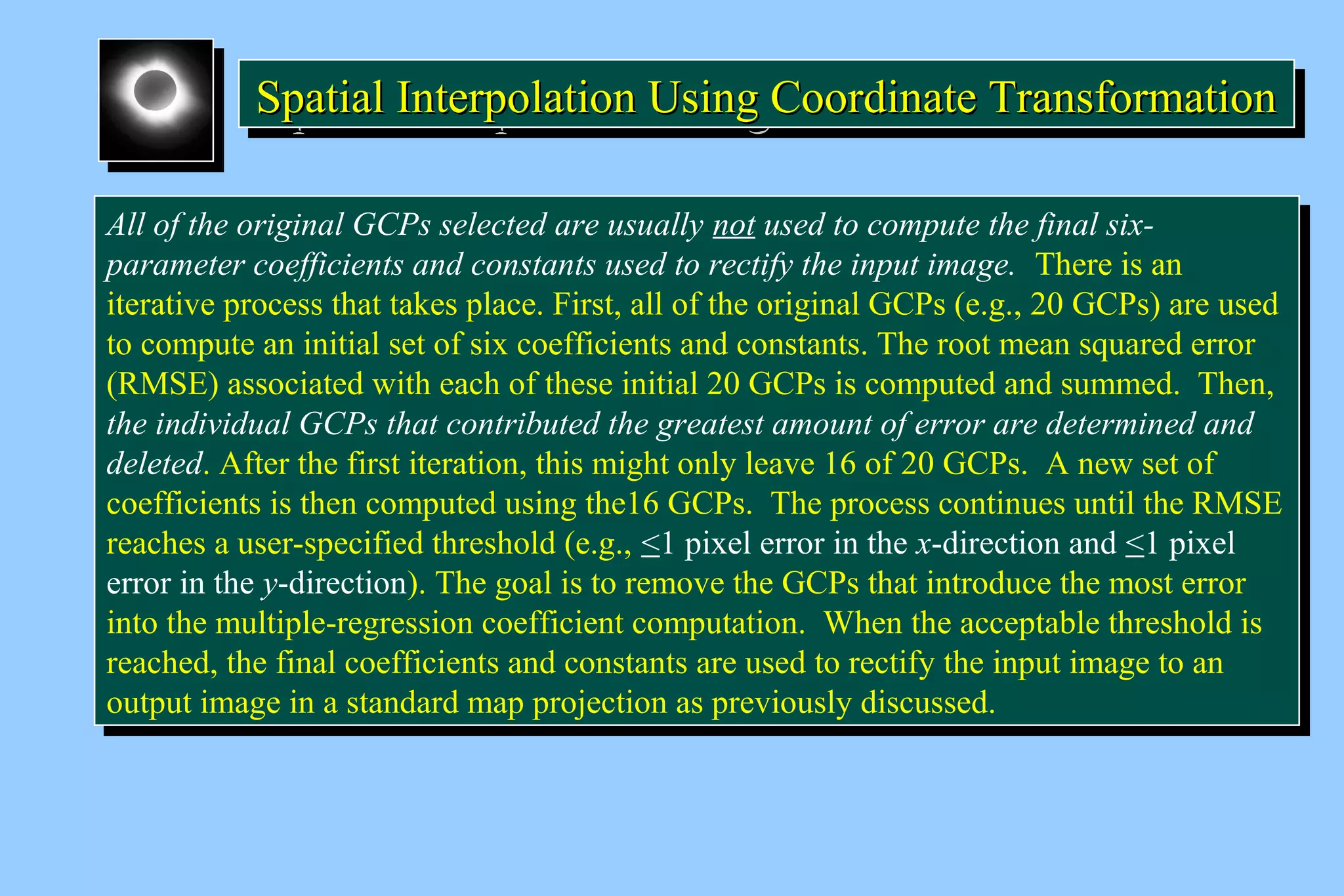 Spatial Interpolation U SSSpppaaatttiiiaaalll IIInnnttteeerrrpppooolllaaatttiiiooonnn UUUssssiiiinnnngggg C CCCoooooooorrrrddddiiiinnnnaaaatttteeee T TTTrrrraaaannnnssssffffoooorrrrmmmmaaaattttiiiioooonnnn 
All of the original GCPs selected are usually not used to compute the final six-parameter 
All of the original GCPs selected are usually not used to compute the final six-parameter 
coefficients and constants used to rectify the input image. There is an 
coefficients and constants used to rectify the input image. There is an 
iterative process that takes place. First, all of the original GCPs (e.g., 20 GCPs) are used 
to compute an initial set of six coefficients and constants. The root mean squared error 
(RMSE) associated with each of these initial 20 GCPs is computed and summed. Then, 
the individual GCPs that contributed the greatest amount of error are determined and 
deleted. After the first iteration, this might only leave 16 of 20 GCPs. A new set of 
coefficients is then computed using the16 GCPs. The process continues until the RMSE 
reaches a user-specified threshold (e.g., <1 pixel error in the x-direction and <1 pixel 
error in the y-direction). The goal is to remove the GCPs that introduce the most error 
into the multiple-regression coefficient computation. When the acceptable threshold is 
reached, the final coefficients and constants are used to rectify the input image to an 
output image in a standard map projection as previously discussed. 
iterative process that takes place. First, all of the original GCPs (e.g., 20 GCPs) are used 
to compute an initial set of six coefficients and constants. The root mean squared error 
(RMSE) associated with each of these initial 20 GCPs is computed and summed. Then, 
the individual GCPs that contributed the greatest amount of error are determined and 
deleted. After the first iteration, this might only leave 16 of 20 GCPs. A new set of 
coefficients is then computed using the16 GCPs. The process continues until the RMSE 
reaches a user-specified threshold (e.g., <1 pixel error in the x-direction and <1 pixel 
error in the y-direction). The goal is to remove the GCPs that introduce the most error 
into the multiple-regression coefficient computation. When the acceptable threshold is 
reached, the final coefficients and constants are used to rectify the input image to an 
output image in a standard map projection as previously discussed. 
 