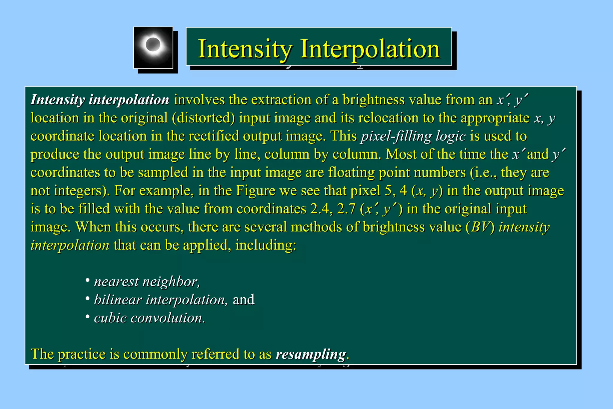 IIIInnnntttteeeennnnssssiiiittttyyyy IIIInnnntttteeeerrrrppppoooollllaaaattttiiiioooonnnn 
IInntteennssiittyy iinntteerrppoollaattiioonn iinnvvoollvveess tthhee eexxttrraaccttiioonn ooff aa bbrriigghhttnneessss vvaalluuee ffrroomm aann xx¢,, yy¢ 
llooccaattiioonn iinn tthhee oorriiggiinnaall (ddiissttoorrtteedd) iinnppuutt iimmaaggee aanndd iittss rreellooccaattiioonn ttoo tthhee aapppprroopprriiaattee xx,, yy 
ccoooorrddiinnaattee llooccaattiioonn iinn tthhee rreeccttiiffiieedd oouuttppuutt iimmaaggee.. TThhiiss ppiixxeell--ffiilllliinngg llooggiicc iiss uusseedd ttoo 
pprroodduuccee tthhee oouuttppuutt iimmaaggee lliinnee bbyy lliinnee,, ccoolluummnn bbyy ccoolluummnn.. MMoosstt ooff tthhee ttiimmee tthhee xx¢ aanndd yy¢ 
ccoooorrddiinnaatteess ttoo bbee ssaammpplleedd iinn tthhee iinnppuutt iimmaaggee aarree ffllooaattiinngg ppooiinntt nnuummbbeerrss (ii..ee..,, tthheeyy aarree 
nnoott iinntteeggeerrss).. FFoorr eexxaammppllee,, iinn tthhee FFiigguurree wwee sseeee tthhaatt ppiixxeell 55,, 44 (xx,, yy) iinn tthhee oouuttppuutt iimmaaggee 
iiss ttoo bbee ffiilllleedd wwiitthh tthhee vvaalluuee ffrroomm ccoooorrddiinnaatteess 22..44,, 22..77 (xx¢,, yy¢ ) iinn tthhee oorriiggiinnaall iinnppuutt 
iimmaaggee.. WWhheenn tthhiiss ooccccuurrss,, tthheerree aarree sseevveerraall mmeetthhooddss ooff bbrriigghhttnneessss vvaalluuee (BBVV) iinntteennssiittyy 
iinntteerrppoollaattiioonn tthhaatt ccaann bbee aapppplliieedd,, iinncclluuddiinngg:: 
IInntteennssiittyy iinntteerrppoollaattiioonn iinnvvoollvveess tthhee eexxttrraaccttiioonn ooff aa bbrriigghhttnneessss vvaalluuee ffrroomm aann xx¢,, yy¢ 
llooccaattiioonn iinn tthhee oorriiggiinnaall (ddiissttoorrtteedd) iinnppuutt iimmaaggee aanndd iittss rreellooccaattiioonn ttoo tthhee aapppprroopprriiaattee xx,, yy 
ccoooorrddiinnaattee llooccaattiioonn iinn tthhee rreeccttiiffiieedd oouuttppuutt iimmaaggee.. TThhiiss ppiixxeell--ffiilllliinngg llooggiicc iiss uusseedd ttoo 
pprroodduuccee tthhee oouuttppuutt iimmaaggee lliinnee bbyy lliinnee,, ccoolluummnn bbyy ccoolluummnn.. MMoosstt ooff tthhee ttiimmee tthhee xx¢ aanndd yy¢ 
ccoooorrddiinnaatteess ttoo bbee ssaammpplleedd iinn tthhee iinnppuutt iimmaaggee aarree ffllooaattiinngg ppooiinntt nnuummbbeerrss (ii..ee..,, tthheeyy aarree 
nnoott iinntteeggeerrss).. FFoorr eexxaammppllee,, iinn tthhee FFiigguurree wwee sseeee tthhaatt ppiixxeell 55,, 44 (xx,, yy) iinn tthhee oouuttppuutt iimmaaggee 
iiss ttoo bbee ffiilllleedd wwiitthh tthhee vvaalluuee ffrroomm ccoooorrddiinnaatteess 22..44,, 22..77 (xx¢,, yy¢ ) iinn tthhee oorriiggiinnaall iinnppuutt 
iimmaaggee.. WWhheenn tthhiiss ooccccuurrss,, tthheerree aarree sseevveerraall mmeetthhooddss ooff bbrriigghhttnneessss vvaalluuee (BBVV) iinntteennssiittyy 
iinntteerrppoollaattiioonn tthhaatt ccaann bbee aapppplliieedd,, iinncclluuddiinngg:: 
• nneeaarreesstt nneeiigghhbboorr,, 
• bbiilliinneeaarr iinntteerrppoollaattiioonn,, aanndd 
• ccuubbiicc ccoonnvvoolluuttiioonn.. 
• nneeaarreesstt nneeiigghhbboorr,, 
• bbiilliinneeaarr iinntteerrppoollaattiioonn,, aanndd 
• ccuubbiicc ccoonnvvoolluuttiioonn.. 
TThhee pprraaccttiiccee iiss ccoommmmoonnllyy rreeffeerrrreedd ttoo aass rreessaammpplliinngg.. 
TThhee pprraaccttiiccee iiss ccoommmmoonnllyy rreeffeerrrreedd ttoo aass rreessaammpplliinngg.. 
 
