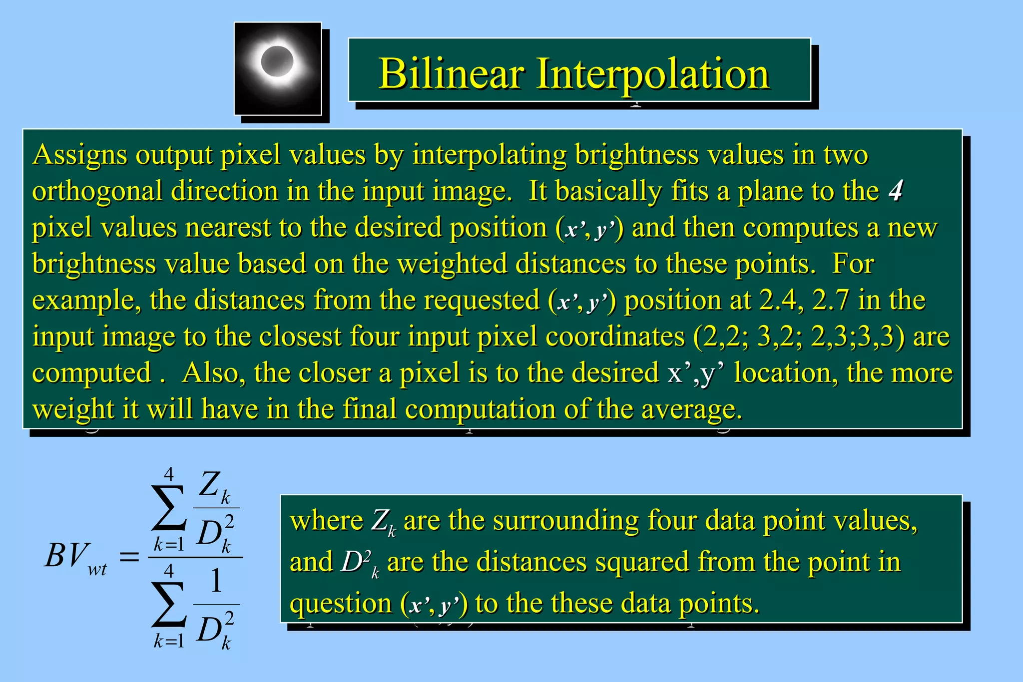 BBBBiiiilllliiiinnnneeeeaaaarrrr IIIInnnntttteeeerrrrppppoooollllaaaattttiiiioooonnnn 
AAssssiiggnnss oouuttppuutt ppiixxeell vvaalluueess bbyy iinntteerrppoollaattiinngg bbrriigghhttnneessss vvaalluueess iinn ttwwoo 
oorrtthhooggoonnaall ddiirreeccttiioonn iinn tthhee iinnppuutt iimmaaggee.. IItt bbaassiiccaallllyy ffiittss aa ppllaannee ttoo tthhee 44 
ppiixxeell vvaalluueess nneeaarreesstt ttoo tthhee ddeessiirreedd ppoossiittiioonn (xx’’,, yy’’) aanndd tthheenn ccoommppuutteess aa nneeww 
bbrriigghhttnneessss vvaalluuee bbaasseedd oonn tthhee wweeiigghhtteedd ddiissttaanncceess ttoo tthheessee ppooiinnttss.. FFoorr 
eexxaammppllee,, tthhee ddiissttaanncceess ffrroomm tthhee rreeqquueesstteedd (xx’’,, yy’’) ppoossiittiioonn aatt 22..44,, 22..77 iinn tthhee 
iinnppuutt iimmaaggee ttoo tthhee cclloosseesstt ffoouurr iinnppuutt ppiixxeell ccoooorrddiinnaatteess (22,,22;; 33,,22;; 22,,33;;33,,33) aarree 
ccoommppuutteedd .. AAllssoo,, tthhee cclloosseerr aa ppiixxeell iiss ttoo tthhee ddeessiirreedd xx’’,,yy’’ llooccaattiioonn,, tthhee mmoorree 
wweeiigghhtt iitt wwiillll hhaavvee iinn tthhee ffiinnaall ccoommppuuttaattiioonn ooff tthhee aavveerraaggee.. 
AAssssiiggnnss oouuttppuutt ppiixxeell vvaalluueess bbyy iinntteerrppoollaattiinngg bbrriigghhttnneessss vvaalluueess iinn ttwwoo 
oorrtthhooggoonnaall ddiirreeccttiioonn iinn tthhee iinnppuutt iimmaaggee.. IItt bbaassiiccaallllyy ffiittss aa ppllaannee ttoo tthhee 44 
ppiixxeell vvaalluueess nneeaarreesstt ttoo tthhee ddeessiirreedd ppoossiittiioonn (xx’’,, yy’’) aanndd tthheenn ccoommppuutteess aa nneeww 
bbrriigghhttnneessss vvaalluuee bbaasseedd oonn tthhee wweeiigghhtteedd ddiissttaanncceess ttoo tthheessee ppooiinnttss.. FFoorr 
eexxaammppllee,, tthhee ddiissttaanncceess ffrroomm tthhee rreeqquueesstteedd (xx’’,, yy’’) ppoossiittiioonn aatt 22..44,, 22..77 iinn tthhee 
iinnppuutt iimmaaggee ttoo tthhee cclloosseesstt ffoouurr iinnppuutt ppiixxeell ccoooorrddiinnaatteess (22,,22;; 33,,22;; 22,,33;;33,,33) aarree 
ccoommppuutteedd .. AAllssoo,, tthhee cclloosseerr aa ppiixxeell iiss ttoo tthhee ddeessiirreedd xx’’,,yy’’ llooccaattiioonn,, tthhee mmoorree 
wweeiigghhtt iitt wwiillll hhaavvee iinn tthhee ffiinnaall ccoommppuuttaattiioonn ooff tthhee aavveerraaggee.. 
å 
k 
Z 
D 
k k 
= =4 
å 
= 
1 
2 
4 
1 
2 
1 
k k 
wt 
D 
BV 
wwhheerree ZZkk aarree tthhee ssuurrrroouunnddiinngg ffoouurr ddaattaa ppooiinntt vvaalluueess,, 
aanndd DD22 
wwhheerree ZZkk aarree tthhee ssuurrrroouunnddiinngg ffoouurr ddaattaa ppooiinntt vvaalluueess,, 
aanndd DD22 
kk aarree tthhee ddiissttaanncceess ssqquuaarreedd ffrroomm tthhee ppooiinntt iinn 
kk aarree tthhee ddiissttaanncceess ssqquuaarreedd ffrroomm tthhee ppooiinntt iinn 
qquueessttiioonn (xx’’,, yy’’) ttoo tthhee tthheessee ddaattaa ppooiinnttss.. 
qquueessttiioonn (xx’’,, yy’’) ttoo tthhee tthheessee ddaattaa ppooiinnttss.. 
 
