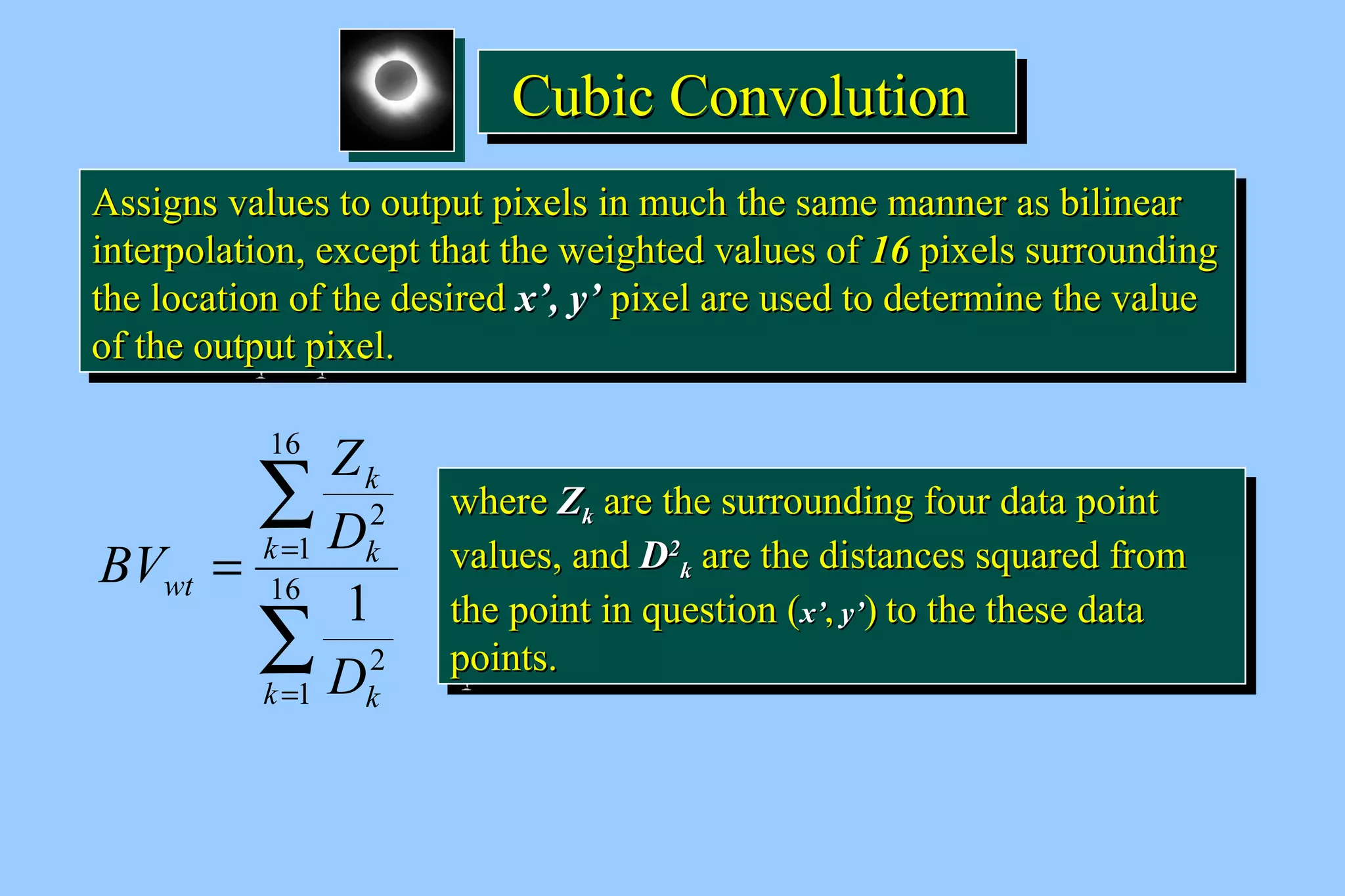 CCCCuuuubbbbiiiicccc CCCCoooonnnnvvvvoooolllluuuuttttiiiioooonnnn 
AAssssiiggnnss vvaalluueess ttoo oouuttppuutt ppiixxeellss iinn mmuucchh tthhee ssaammee mmaannnneerr aass bbiilliinneeaarr 
iinntteerrppoollaattiioonn,, eexxcceepptt tthhaatt tthhee wweeiigghhtteedd vvaalluueess ooff 1166 ppiixxeellss ssuurrrroouunnddiinngg 
tthhee llooccaattiioonn ooff tthhee ddeessiirreedd xx’’,, yy’’ ppiixxeell aarree uusseedd ttoo ddeetteerrmmiinnee tthhee vvaalluuee 
ooff tthhee oouuttppuutt ppiixxeell.. 
AAssssiiggnnss vvaalluueess ttoo oouuttppuutt ppiixxeellss iinn mmuucchh tthhee ssaammee mmaannnneerr aass bbiilliinneeaarr 
iinntteerrppoollaattiioonn,, eexxcceepptt tthhaatt tthhee wweeiigghhtteedd vvaalluueess ooff 1166 ppiixxeellss ssuurrrroouunnddiinngg 
tthhee llooccaattiioonn ooff tthhee ddeessiirreedd xx’’,, yy’’ ppiixxeell aarree uusseedd ttoo ddeetteerrmmiinnee tthhee vvaalluuee 
ooff tthhee oouuttppuutt ppiixxeell.. 
å 
k 
Z 
D 
k k 
= = 16 
å 
= 
1 
2 
16 
1 
2 
1 
k k 
wt 
D 
BV 
wwhheerree ZZkk aarree tthhee ssuurrrroouunnddiinngg ffoouurr ddaattaa ppooiinntt 
vvaalluueess,, aanndd DD22 
wwhheerree ZZkk aarree tthhee ssuurrrroouunnddiinngg ffoouurr ddaattaa ppooiinntt 
vvaalluueess,, aanndd DD22 
kk aarree tthhee ddiissttaanncceess ssqquuaarreedd ffrroomm 
kk aarree tthhee ddiissttaanncceess ssqquuaarreedd ffrroomm 
tthhee ppooiinntt iinn qquueessttiioonn (xx’’,, yy’’) ttoo tthhee tthheessee ddaattaa 
ppooiinnttss.. 
tthhee ppooiinntt iinn qquueessttiioonn (xx’’,, yy’’) ttoo tthhee tthheessee ddaattaa 
ppooiinnttss.. 
 