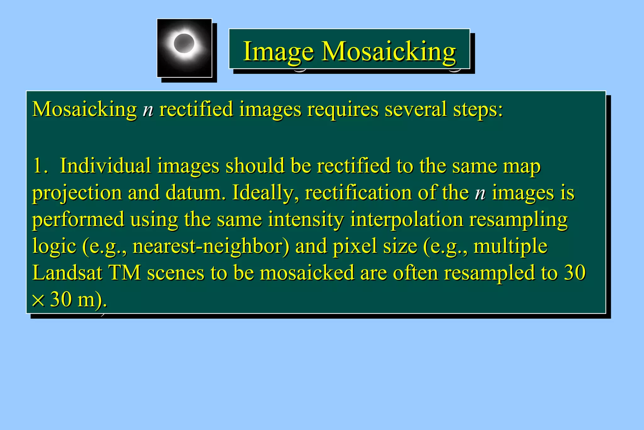 IIIImmmmaaaaggggeeee MMMMoooossssaaaaiiiicccckkkkiiiinnnngggg 
MMoossaaiicckkiinngg nn rreeccttiiffiieedd iimmaaggeess rreeqquuiirreess sseevveerraall sstteeppss:: 
11.. IInnddiivviidduuaall iimmaaggeess sshhoouulldd bbee rreeccttiiffiieedd ttoo tthhee ssaammee mmaapp 
pprroojjeeccttiioonn aanndd ddaattuumm.. IIddeeaallllyy,, rreeccttiiffiiccaattiioonn ooff tthhee nn iimmaaggeess iiss 
ppeerrffoorrmmeedd uussiinngg tthhee ssaammee iinntteennssiittyy iinntteerrppoollaattiioonn rreessaammpplliinngg 
llooggiicc (ee..gg..,, nneeaarreesstt--nneeiigghhbboorr) aanndd ppiixxeell ssiizzee (ee..gg..,, mmuullttiippllee 
LLaannddssaatt TTMM sscceenneess ttoo bbee mmoossaaiicckkeedd aarree oofftteenn rreessaammpplleedd ttoo 3300 
´ 3300 mm).. 
MMoossaaiicckkiinngg nn rreeccttiiffiieedd iimmaaggeess rreeqquuiirreess sseevveerraall sstteeppss:: 
11.. IInnddiivviidduuaall iimmaaggeess sshhoouulldd bbee rreeccttiiffiieedd ttoo tthhee ssaammee mmaapp 
pprroojjeeccttiioonn aanndd ddaattuumm.. IIddeeaallllyy,, rreeccttiiffiiccaattiioonn ooff tthhee nn iimmaaggeess iiss 
ppeerrffoorrmmeedd uussiinngg tthhee ssaammee iinntteennssiittyy iinntteerrppoollaattiioonn rreessaammpplliinngg 
llooggiicc (ee..gg..,, nneeaarreesstt--nneeiigghhbboorr) aanndd ppiixxeell ssiizzee (ee..gg..,, mmuullttiippllee 
LLaannddssaatt TTMM sscceenneess ttoo bbee mmoossaaiicckkeedd aarree oofftteenn rreessaammpplleedd ttoo 3300 
´ 3300 mm).. 
 