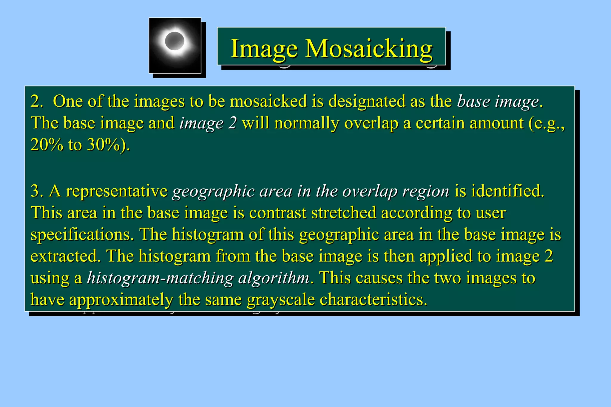 IIIImmmmaaaaggggeeee MMMMoooossssaaaaiiiicccckkkkiiiinnnngggg 
22.. OOnnee ooff tthhee iimmaaggeess ttoo bbee mmoossaaiicckkeedd iiss ddeessiiggnnaatteedd aass tthhee bbaassee iimmaaggee.. 
TThhee bbaassee iimmaaggee aanndd iimmaaggee 22 wwiillll nnoorrmmaallllyy oovveerrllaapp aa cceerrttaaiinn aammoouunntt (ee..gg..,, 
2200%% ttoo 3300%%).. 
33.. AA rreepprreesseennttaattiivvee ggeeooggrraapphhiicc aarreeaa iinn tthhee oovveerrllaapp rreeggiioonn iiss iiddeennttiiffiieedd.. 
TThhiiss aarreeaa iinn tthhee bbaassee iimmaaggee iiss ccoonnttrraasstt ssttrreettcchheedd aaccccoorrddiinngg ttoo uusseerr 
ssppeecciiffiiccaattiioonnss.. TThhee hhiissttooggrraamm ooff tthhiiss ggeeooggrraapphhiicc aarreeaa iinn tthhee bbaassee iimmaaggee iiss 
eexxttrraacctteedd.. TThhee hhiissttooggrraamm ffrroomm tthhee bbaassee iimmaaggee iiss tthheenn aapppplliieedd ttoo iimmaaggee 22 
uussiinngg aa hhiissttooggrraamm--mmaattcchhiinngg aallggoorriitthhmm.. TThhiiss ccaauusseess tthhee ttwwoo iimmaaggeess ttoo 
hhaavvee aapppprrooxxiimmaatteellyy tthhee ssaammee ggrraayyssccaallee cchhaarraacctteerriissttiiccss.. 
22.. OOnnee ooff tthhee iimmaaggeess ttoo bbee mmoossaaiicckkeedd iiss ddeessiiggnnaatteedd aass tthhee bbaassee iimmaaggee.. 
TThhee bbaassee iimmaaggee aanndd iimmaaggee 22 wwiillll nnoorrmmaallllyy oovveerrllaapp aa cceerrttaaiinn aammoouunntt (ee..gg..,, 
2200%% ttoo 3300%%).. 
33.. AA rreepprreesseennttaattiivvee ggeeooggrraapphhiicc aarreeaa iinn tthhee oovveerrllaapp rreeggiioonn iiss iiddeennttiiffiieedd.. 
TThhiiss aarreeaa iinn tthhee bbaassee iimmaaggee iiss ccoonnttrraasstt ssttrreettcchheedd aaccccoorrddiinngg ttoo uusseerr 
ssppeecciiffiiccaattiioonnss.. TThhee hhiissttooggrraamm ooff tthhiiss ggeeooggrraapphhiicc aarreeaa iinn tthhee bbaassee iimmaaggee iiss 
eexxttrraacctteedd.. TThhee hhiissttooggrraamm ffrroomm tthhee bbaassee iimmaaggee iiss tthheenn aapppplliieedd ttoo iimmaaggee 22 
uussiinngg aa hhiissttooggrraamm--mmaattcchhiinngg aallggoorriitthhmm.. TThhiiss ccaauusseess tthhee ttwwoo iimmaaggeess ttoo 
hhaavvee aapppprrooxxiimmaatteellyy tthhee ssaammee ggrraayyssccaallee cchhaarraacctteerriissttiiccss.. 
 