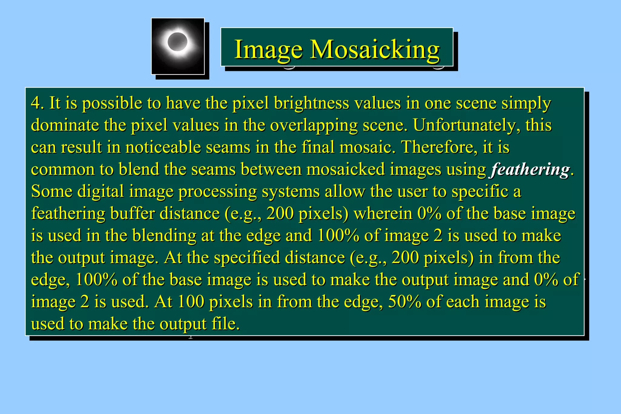 IIIImmmmaaaaggggeeee MMMMoooossssaaaaiiiicccckkkkiiiinnnngggg 
44.. IItt iiss ppoossssiibbllee ttoo hhaavvee tthhee ppiixxeell bbrriigghhttnneessss vvaalluueess iinn oonnee sscceennee ssiimmppllyy 
ddoommiinnaattee tthhee ppiixxeell vvaalluueess iinn tthhee oovveerrllaappppiinngg sscceennee.. UUnnffoorrttuunnaatteellyy,, tthhiiss 
ccaann rreessuulltt iinn nnoottiicceeaabbllee sseeaammss iinn tthhee ffiinnaall mmoossaaiicc.. TThheerreeffoorree,, iitt iiss 
ccoommmmoonn ttoo bblleenndd tthhee sseeaammss bbeettwweeeenn mmoossaaiicckkeedd iimmaaggeess uussiinngg ffeeaatthheerriinngg.. 
SSoommee ddiiggiittaall iimmaaggee pprroocceessssiinngg ssyysstteemmss aallllooww tthhee uusseerr ttoo ssppeecciiffiicc aa 
ffeeaatthheerriinngg bbuuffffeerr ddiissttaannccee (ee..gg..,, 220000 ppiixxeellss) wwhheerreeiinn 00%% ooff tthhee bbaassee iimmaaggee 
iiss uusseedd iinn tthhee bblleennddiinngg aatt tthhee eeddggee aanndd 110000%% ooff iimmaaggee 22 iiss uusseedd ttoo mmaakkee 
tthhee oouuttppuutt iimmaaggee.. AAtt tthhee ssppeecciiffiieedd ddiissttaannccee (ee..gg..,, 220000 ppiixxeellss) iinn ffrroomm tthhee 
eeddggee,, 110000%% ooff tthhee bbaassee iimmaaggee iiss uusseedd ttoo mmaakkee tthhee oouuttppuutt iimmaaggee aanndd 00%% ooff 
iimmaaggee 22 iiss uusseedd.. AAtt 110000 ppiixxeellss iinn ffrroomm tthhee eeddggee,, 5500%% ooff eeaacchh iimmaaggee iiss 
uusseedd ttoo mmaakkee tthhee oouuttppuutt ffiillee.. 
44.. IItt iiss ppoossssiibbllee ttoo hhaavvee tthhee ppiixxeell bbrriigghhttnneessss vvaalluueess iinn oonnee sscceennee ssiimmppllyy 
ddoommiinnaattee tthhee ppiixxeell vvaalluueess iinn tthhee oovveerrllaappppiinngg sscceennee.. UUnnffoorrttuunnaatteellyy,, tthhiiss 
ccaann rreessuulltt iinn nnoottiicceeaabbllee sseeaammss iinn tthhee ffiinnaall mmoossaaiicc.. TThheerreeffoorree,, iitt iiss 
ccoommmmoonn ttoo bblleenndd tthhee sseeaammss bbeettwweeeenn mmoossaaiicckkeedd iimmaaggeess uussiinngg ffeeaatthheerriinngg.. 
SSoommee ddiiggiittaall iimmaaggee pprroocceessssiinngg ssyysstteemmss aallllooww tthhee uusseerr ttoo ssppeecciiffiicc aa 
ffeeaatthheerriinngg bbuuffffeerr ddiissttaannccee (ee..gg..,, 220000 ppiixxeellss) wwhheerreeiinn 00%% ooff tthhee bbaassee iimmaaggee 
iiss uusseedd iinn tthhee bblleennddiinngg aatt tthhee eeddggee aanndd 110000%% ooff iimmaaggee 22 iiss uusseedd ttoo mmaakkee 
tthhee oouuttppuutt iimmaaggee.. AAtt tthhee ssppeecciiffiieedd ddiissttaannccee (ee..gg..,, 220000 ppiixxeellss) iinn ffrroomm tthhee 
eeddggee,, 110000%% ooff tthhee bbaassee iimmaaggee iiss uusseedd ttoo mmaakkee tthhee oouuttppuutt iimmaaggee aanndd 00%% ooff 
iimmaaggee 22 iiss uusseedd.. AAtt 110000 ppiixxeellss iinn ffrroomm tthhee eeddggee,, 5500%% ooff eeaacchh iimmaaggee iiss 
uusseedd ttoo mmaakkee tthhee oouuttppuutt ffiillee.. 
 