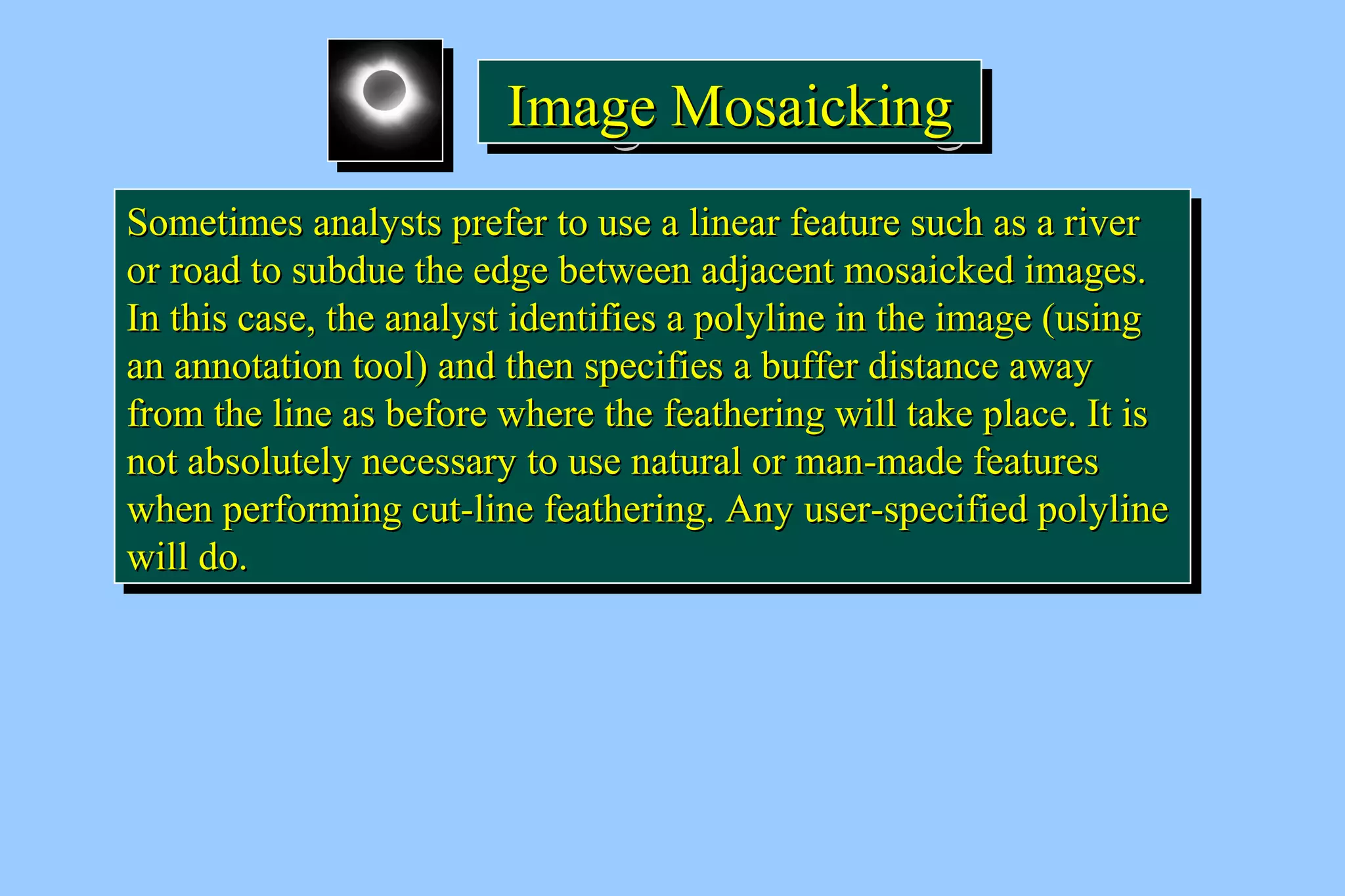 IIIImmmmaaaaggggeeee MMMMoooossssaaaaiiiicccckkkkiiiinnnngggg 
SSoommeettiimmeess aannaallyyssttss pprreeffeerr ttoo uussee aa lliinneeaarr ffeeaattuurree ssuucchh aass aa rriivveerr 
oorr rrooaadd ttoo ssuubbdduuee tthhee eeddggee bbeettwweeeenn aaddjjaacceenntt mmoossaaiicckkeedd iimmaaggeess.. 
IInn tthhiiss ccaassee,, tthhee aannaallyysstt iiddeennttiiffiieess aa ppoollyylliinnee iinn tthhee iimmaaggee (uussiinngg 
aann aannnnoottaattiioonn ttooooll) aanndd tthheenn ssppeecciiffiieess aa bbuuffffeerr ddiissttaannccee aawwaayy 
ffrroomm tthhee lliinnee aass bbeeffoorree wwhheerree tthhee ffeeaatthheerriinngg wwiillll ttaakkee ppllaaccee.. IItt iiss 
nnoott aabbssoolluutteellyy nneecceessssaarryy ttoo uussee nnaattuurraall oorr mmaann--mmaaddee ffeeaattuurreess 
wwhheenn ppeerrffoorrmmiinngg ccuutt--lliinnee ffeeaatthheerriinngg.. AAnnyy uusseerr--ssppeecciiffiieedd ppoollyylliinnee 
wwiillll ddoo.. 
SSoommeettiimmeess aannaallyyssttss pprreeffeerr ttoo uussee aa lliinneeaarr ffeeaattuurree ssuucchh aass aa rriivveerr 
oorr rrooaadd ttoo ssuubbdduuee tthhee eeddggee bbeettwweeeenn aaddjjaacceenntt mmoossaaiicckkeedd iimmaaggeess.. 
IInn tthhiiss ccaassee,, tthhee aannaallyysstt iiddeennttiiffiieess aa ppoollyylliinnee iinn tthhee iimmaaggee (uussiinngg 
aann aannnnoottaattiioonn ttooooll) aanndd tthheenn ssppeecciiffiieess aa bbuuffffeerr ddiissttaannccee aawwaayy 
ffrroomm tthhee lliinnee aass bbeeffoorree wwhheerree tthhee ffeeaatthheerriinngg wwiillll ttaakkee ppllaaccee.. IItt iiss 
nnoott aabbssoolluutteellyy nneecceessssaarryy ttoo uussee nnaattuurraall oorr mmaann--mmaaddee ffeeaattuurreess 
wwhheenn ppeerrffoorrmmiinngg ccuutt--lliinnee ffeeaatthheerriinngg.. AAnnyy uusseerr--ssppeecciiffiieedd ppoollyylliinnee 
wwiillll ddoo.. 
 