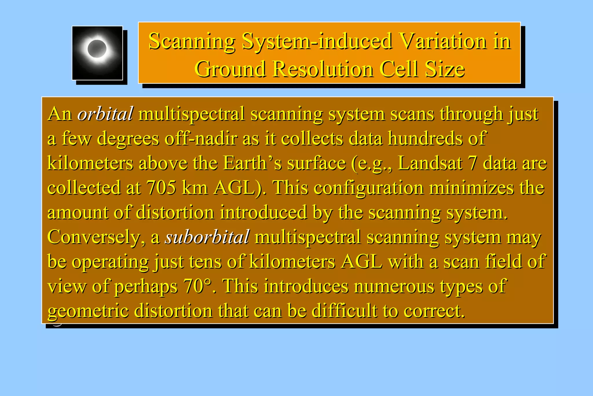 SSccaannnniinngg SSyysstteemm--iinndduucceedd VVaarriiaattiioonn iinn 
Scanning SSyysstteemm--iinndduucceedd VVaarriiaattiioonn iinn 
GGrroouunndd RReessoolluuttiioonn CCeellll SSiizzee 
GGrroouunndd RReessoolluuttiioonn CCeellll SSiizzee 
AAnn oorrbbiittaall mmuullttiissppeeccttrraall ssccaannnniinngg ssyysstteemm ssccaannss tthhrroouugghh jjuusstt 
aa ffeeww ddeeggrreeeess ooffff--nnaaddiirr aass iitt ccoolllleeccttss ddaattaa hhuunnddrreeddss ooff 
kkiilloommeetteerrss aabboovvee tthhee EEaarrtthh’’ss ssuurrffaaccee ((ee..gg..,, LLaannddssaatt 77 ddaattaa aarree 
ccoolllleecctteedd aatt 770055 kkmm AAGGLL)).. TThhiiss ccoonnffiigguurraattiioonn mmiinniimmiizzeess tthhee 
aammoouunntt ooff ddiissttoorrttiioonn iinnttrroodduucceedd bbyy tthhee ssccaannnniinngg ssyysstteemm.. 
CCoonnvveerrsseellyy,, aa ssuubboorrbbiittaall mmuullttiissppeeccttrraall ssccaannnniinngg ssyysstteemm mmaayy 
bbee ooppeerraattiinngg jjuusstt tteennss ooff kkiilloommeetteerrss AAGGLL wwiitthh aa ssccaann ffiieelldd ooff 
vviieeww ooff ppeerrhhaappss 7700°°.. TThhiiss iinnttrroodduucceess nnuummeerroouuss ttyyppeess ooff 
ggeeoommeettrriicc ddiissttoorrttiioonn tthhaatt ccaann bbee ddiiffffiiccuulltt ttoo ccoorrrreecctt.. 
AAnn oorrbbiittaall mmuullttiissppeeccttrraall ssccaannnniinngg ssyysstteemm ssccaannss tthhrroouugghh jjuusstt 
aa ffeeww ddeeggrreeeess ooffff--nnaaddiirr aass iitt ccoolllleeccttss ddaattaa hhuunnddrreeddss ooff 
kkiilloommeetteerrss aabboovvee tthhee EEaarrtthh’’ss ssuurrffaaccee ((ee..gg..,, LLaannddssaatt 77 ddaattaa aarree 
ccoolllleecctteedd aatt 770055 kkmm AAGGLL)).. TThhiiss ccoonnffiigguurraattiioonn mmiinniimmiizzeess tthhee 
aammoouunntt ooff ddiissttoorrttiioonn iinnttrroodduucceedd bbyy tthhee ssccaannnniinngg ssyysstteemm.. 
CCoonnvveerrsseellyy,, aa ssuubboorrbbiittaall mmuullttiissppeeccttrraall ssccaannnniinngg ssyysstteemm mmaayy 
bbee ooppeerraattiinngg jjuusstt tteennss ooff kkiilloommeetteerrss AAGGLL wwiitthh aa ssccaann ffiieelldd ooff 
vviieeww ooff ppeerrhhaappss 7700°°.. TThhiiss iinnttrroodduucceess nnuummeerroouuss ttyyppeess ooff 
ggeeoommeettrriicc ddiissttoorrttiioonn tthhaatt ccaann bbee ddiiffffiiccuulltt ttoo ccoorrrreecctt.. 
 