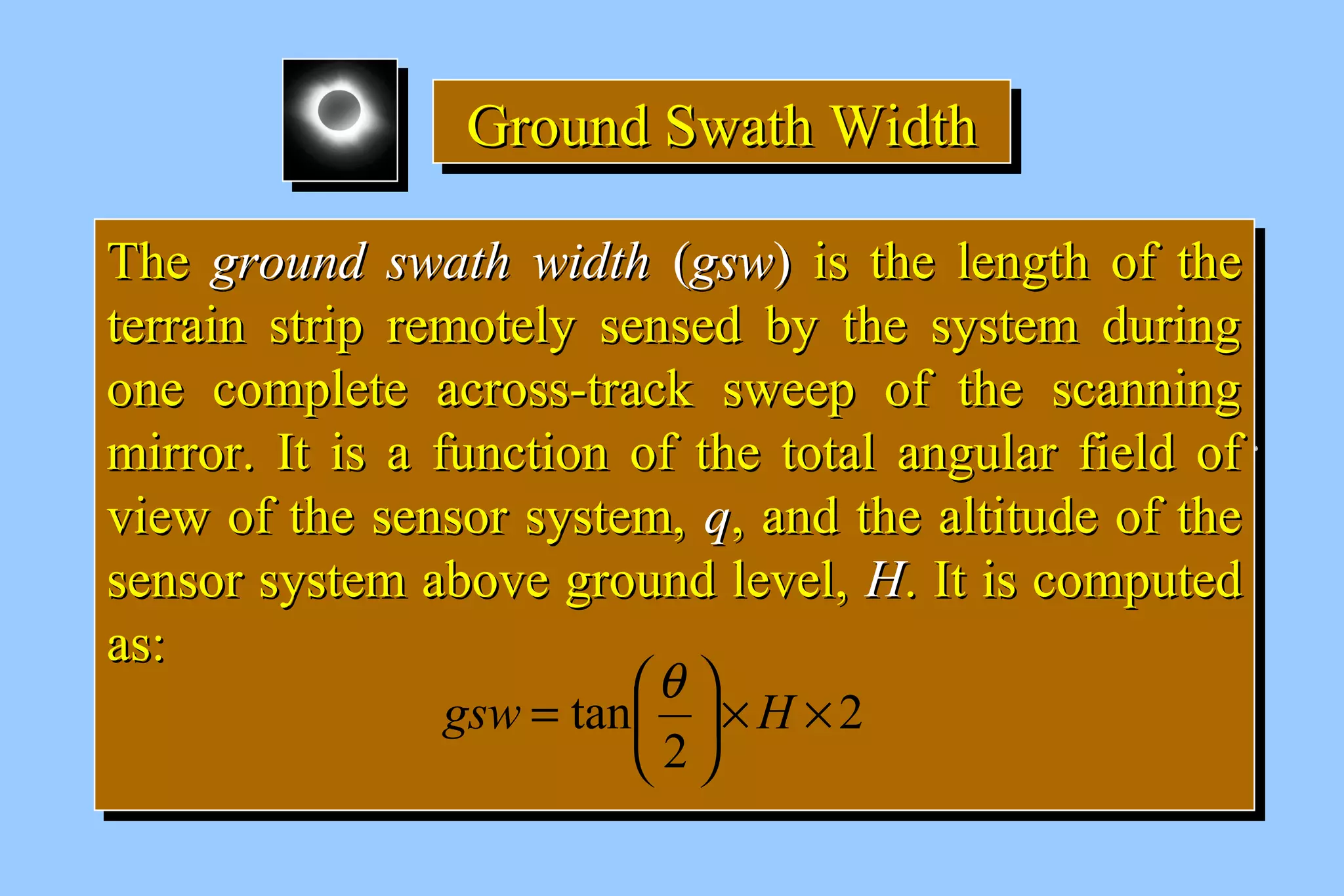 GGGGrrrroooouuuunnnndddd SSSSwwwwaaaatttthhhh WWWWiiiiddddtttthhhh 
TThhee ggrroouunndd sswwaatthh wwiiddtthh ((ggssww)) iiss tthhee lleennggtthh ooff tthhee 
tteerrrraaiinn ssttrriipp rreemmootteellyy sseennsseedd bbyy tthhee ssyysstteemm dduurriinngg 
oonnee ccoommpplleettee aaccrroossss--ttrraacckk sswweeeepp ooff tthhee ssccaannnniinngg 
mmiirrrroorr.. IItt iiss aa ffuunnccttiioonn ooff tthhee ttoottaall aanngguullaarr ffiieelldd ooff 
vviieeww ooff tthhee sseennssoorr ssyysstteemm,, qq,, aanndd tthhee aallttiittuuddee ooff tthhee 
sseennssoorr ssyysstteemm aabboovvee ggrroouunndd lleevveell,, HH.. IItt iiss ccoommppuutteedd 
aass:: 
TThhee ggrroouunndd sswwaatthh wwiiddtthh ((ggssww)) iiss tthhee lleennggtthh ooff tthhee 
tteerrrraaiinn ssttrriipp rreemmootteellyy sseennsseedd bbyy tthhee ssyysstteemm dduurriinngg 
oonnee ccoommpplleettee aaccrroossss--ttrraacckk sswweeeepp ooff tthhee ssccaannnniinngg 
mmiirrrroorr.. IItt iiss aa ffuunnccttiioonn ooff tthhee ttoottaall aanngguullaarr ffiieelldd ooff 
vviieeww ooff tthhee sseennssoorr ssyysstteemm,, qq,, aanndd tthhee aallttiittuuddee ooff tthhee 
sseennssoorr ssyysstteemm aabboovvee ggrroouunndd lleevveell,, HH.. IItt iiss ccoommppuutteedd 
aass:: 
2 
gsw = æq H 
ö çè 
tan ´ ´ ÷ø 
2 
 