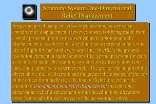 SSccaannnniinngg SSyysstteemm OOnnee--DDiimmeennssiioonnaall 
Scanning SSyysstteemm OOnnee--DDiimmeennssiioonnaall 
RReelliieeff DDiissppllaacceemmeenntt 
RReelliieeff DDiissppllaacceemmeenntt 
IImmaaggeess aaccqquuiirreedd uussiinngg aann aaccrroossss--ttrraacckk ssccaannnniinngg ssyysstteemm aallssoo 
ccoonnttaaiinn rreelliieeff ddiissppllaacceemmeenntt.. HHoowweevveerr,, iinnsstteeaadd ooff bbeeiinngg rraaddiiaall ffrroomm 
aa ssiinnggllee pprriinncciippaall ppooiinntt aass iinn aa vveerrttiiccaall aaeerriiaall pphhoottooggrraapphh,, tthhee 
ddiissppllaacceemmeenntt ttaakkeess ppllaaccee iinn aa ddiirreeccttiioonn tthhaatt iiss ppeerrppeennddiiccuullaarr ttoo tthhee 
lliinnee ooff fflliigghhtt ffoorr eeaacchh aanndd eevveerryy ssccaann lliinnee.. IInn eeffffeecctt,, tthhee ggrroouunndd-- 
rreessoolluuttiioonn eelleemmeenntt aatt nnaaddiirr ffuunnccttiioonnss lliikkee aa pprriinncciippaall ppooiinntt ffoorr eeaacchh 
ssccaann lliinnee.. AAtt nnaaddiirr,, tthhee ssccaannnniinngg ssyysstteemm llooookkss ddiirreeccttllyy ddoowwnn oonn aa 
ttaannkk,, aanndd iitt aappppeeaarrss aass aa ppeerrffeecctt cciirrccllee.. TThhee ggrreeaatteerr tthhee hheeiigghhtt ooff tthhee 
oobbjjeecctt aabboovvee tthhee llooccaall tteerrrraaiinn aanndd tthhee ggrreeaatteerr tthhee ddiissttaannccee ooff tthhee ttoopp 
ooff tthhee oobbjjeecctt ffrroomm nnaaddiirr ((ii..ee..,, tthhee lliinnee ooff fflliigghhtt)),, tthhee ggrreeaatteerr tthhee 
aammoouunntt ooff oonnee--ddiimmeennssiioonnaall rreelliieeff ddiissppllaacceemmeenntt pprreesseenntt.. OOnnee-- 
ddiimmeennssiioonnaall rreelliieeff ddiissppllaacceemmeenntt iiss iinnttrroodduucceedd iinn bbootthh ddiirreeccttiioonnss 
aawwaayy ffrroomm nnaaddiirr ffoorr eeaacchh sswweeeepp ooff tthhee aaccrroossss--ttrraacckk mmiirrrroorr.. 
IImmaaggeess aaccqquuiirreedd uussiinngg aann aaccrroossss--ttrraacckk ssccaannnniinngg ssyysstteemm aallssoo 
ccoonnttaaiinn rreelliieeff ddiissppllaacceemmeenntt.. HHoowweevveerr,, iinnsstteeaadd ooff bbeeiinngg rraaddiiaall ffrroomm 
aa ssiinnggllee pprriinncciippaall ppooiinntt aass iinn aa vveerrttiiccaall aaeerriiaall pphhoottooggrraapphh,, tthhee 
ddiissppllaacceemmeenntt ttaakkeess ppllaaccee iinn aa ddiirreeccttiioonn tthhaatt iiss ppeerrppeennddiiccuullaarr ttoo tthhee 
lliinnee ooff fflliigghhtt ffoorr eeaacchh aanndd eevveerryy ssccaann lliinnee.. IInn eeffffeecctt,, tthhee ggrroouunndd-- 
rreessoolluuttiioonn eelleemmeenntt aatt nnaaddiirr ffuunnccttiioonnss lliikkee aa pprriinncciippaall ppooiinntt ffoorr eeaacchh 
ssccaann lliinnee.. AAtt nnaaddiirr,, tthhee ssccaannnniinngg ssyysstteemm llooookkss ddiirreeccttllyy ddoowwnn oonn aa 
ttaannkk,, aanndd iitt aappppeeaarrss aass aa ppeerrffeecctt cciirrccllee.. TThhee ggrreeaatteerr tthhee hheeiigghhtt ooff tthhee 
oobbjjeecctt aabboovvee tthhee llooccaall tteerrrraaiinn aanndd tthhee ggrreeaatteerr tthhee ddiissttaannccee ooff tthhee ttoopp 
ooff tthhee oobbjjeecctt ffrroomm nnaaddiirr ((ii..ee..,, tthhee lliinnee ooff fflliigghhtt)),, tthhee ggrreeaatteerr tthhee 
aammoouunntt ooff oonnee--ddiimmeennssiioonnaall rreelliieeff ddiissppllaacceemmeenntt pprreesseenntt.. OOnnee-- 
ddiimmeennssiioonnaall rreelliieeff ddiissppllaacceemmeenntt iiss iinnttrroodduucceedd iinn bbootthh ddiirreeccttiioonnss 
aawwaayy ffrroomm nnaaddiirr ffoorr eeaacchh sswweeeepp ooff tthhee aaccrroossss--ttrraacckk mmiirrrroorr.. 
 