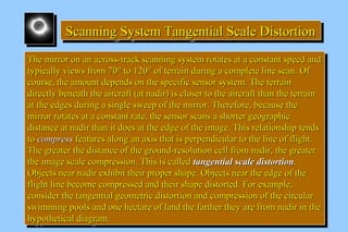 Scanning System SSScccaaannnnnniiinnnggg SSSyyysssttteeemmm TTTTaaaannnnggggeeeennnnttttiiiiaaaallll SSSSccccaaaalllleeee DDDDiiiissssttttoooorrrrttttiiiioooonnnn 
TThhee mmiirrrroorr oonn aann aaccrroossss--ttrraacckk ssccaannnniinngg ssyysstteemm rroottaatteess aatt aa ccoonnssttaanntt ssppeeeedd aanndd 
ttyyppiiccaallllyy vviieewwss ffrroomm 7700°° ttoo 112200° ooff tteerrrraaiinn dduurriinngg aa ccoommpplleettee lliinnee ssccaann.. OOff 
ccoouurrssee,, tthhee aammoouunntt ddeeppeennddss oonn tthhee ssppeecciiffiicc sseennssoorr ssyysstteemm.. TThhee tteerrrraaiinn 
ddiirreeccttllyy bbeenneeaatthh tthhee aaiirrccrraafftt ((aatt nnaaddiirr)) iiss cclloosseerr ttoo tthhee aaiirrccrraafftt tthhaann tthhee tteerrrraaiinn 
aatt tthhee eeddggeess dduurriinngg aa ssiinnggllee sswweeeepp ooff tthhee mmiirrrroorr.. TThheerreeffoorree,, bbeeccaauussee tthhee 
mmiirrrroorr rroottaatteess aatt aa ccoonnssttaanntt rraattee,, tthhee sseennssoorr ssccaannss aa sshhoorrtteerr ggeeooggrraapphhiicc 
ddiissttaannccee aatt nnaaddiirr tthhaann iitt ddooeess aatt tthhee eeddggee ooff tthhee iimmaaggee.. TThhiiss rreellaattiioonnsshhiipp tteennddss 
ttoo ccoommpprreessss ffeeaattuurreess aalloonngg aann aaxxiiss tthhaatt iiss ppeerrppeennddiiccuullaarr ttoo tthhee lliinnee ooff fflliigghhtt.. 
TThhee ggrreeaatteerr tthhee ddiissttaannccee ooff tthhee ggrroouunndd--rreessoolluuttiioonn cceellll ffrroomm nnaaddiirr,, tthhee ggrreeaatteerr 
tthhee iimmaaggee ssccaallee ccoommpprreessssiioonn.. TThhiiss iiss ccaalllleedd ttaannggeennttiiaall ssccaallee ddiissttoorrttiioonn.. 
OObbjjeeccttss nneeaarr nnaaddiirr eexxhhiibbiitt tthheeiirr pprrooppeerr sshhaappee.. OObbjjeeccttss nneeaarr tthhee eeddggee ooff tthhee 
fflliigghhtt lliinnee bbeeccoommee ccoommpprreesssseedd aanndd tthheeiirr sshhaappee ddiissttoorrtteedd.. FFoorr eexxaammppllee,, 
ccoonnssiiddeerr tthhee ttaannggeennttiiaall ggeeoommeettrriicc ddiissttoorrttiioonn aanndd ccoommpprreessssiioonn ooff tthhee cciirrccuullaarr 
sswwiimmmmiinngg ppoooollss aanndd oonnee hheeccttaarree ooff llaanndd tthhee ffaarrtthheerr tthheeyy aarree ffrroomm nnaaddiirr iinn tthhee 
hhyyppootthheettiiccaall ddiiaaggrraamm.. 
TThhee mmiirrrroorr oonn aann aaccrroossss--ttrraacckk ssccaannnniinngg ssyysstteemm rroottaatteess aatt aa ccoonnssttaanntt ssppeeeedd aanndd 
ttyyppiiccaallllyy vviieewwss ffrroomm 7700°° ttoo 112200° ooff tteerrrraaiinn dduurriinngg aa ccoommpplleettee lliinnee ssccaann.. OOff 
ccoouurrssee,, tthhee aammoouunntt ddeeppeennddss oonn tthhee ssppeecciiffiicc sseennssoorr ssyysstteemm.. TThhee tteerrrraaiinn 
ddiirreeccttllyy bbeenneeaatthh tthhee aaiirrccrraafftt ((aatt nnaaddiirr)) iiss cclloosseerr ttoo tthhee aaiirrccrraafftt tthhaann tthhee tteerrrraaiinn 
aatt tthhee eeddggeess dduurriinngg aa ssiinnggllee sswweeeepp ooff tthhee mmiirrrroorr.. TThheerreeffoorree,, bbeeccaauussee tthhee 
mmiirrrroorr rroottaatteess aatt aa ccoonnssttaanntt rraattee,, tthhee sseennssoorr ssccaannss aa sshhoorrtteerr ggeeooggrraapphhiicc 
ddiissttaannccee aatt nnaaddiirr tthhaann iitt ddooeess aatt tthhee eeddggee ooff tthhee iimmaaggee.. TThhiiss rreellaattiioonnsshhiipp tteennddss 
ttoo ccoommpprreessss ffeeaattuurreess aalloonngg aann aaxxiiss tthhaatt iiss ppeerrppeennddiiccuullaarr ttoo tthhee lliinnee ooff fflliigghhtt.. 
TThhee ggrreeaatteerr tthhee ddiissttaannccee ooff tthhee ggrroouunndd--rreessoolluuttiioonn cceellll ffrroomm nnaaddiirr,, tthhee ggrreeaatteerr 
tthhee iimmaaggee ssccaallee ccoommpprreessssiioonn.. TThhiiss iiss ccaalllleedd ttaannggeennttiiaall ssccaallee ddiissttoorrttiioonn.. 
OObbjjeeccttss nneeaarr nnaaddiirr eexxhhiibbiitt tthheeiirr pprrooppeerr sshhaappee.. OObbjjeeccttss nneeaarr tthhee eeddggee ooff tthhee 
fflliigghhtt lliinnee bbeeccoommee ccoommpprreesssseedd aanndd tthheeiirr sshhaappee ddiissttoorrtteedd.. FFoorr eexxaammppllee,, 
ccoonnssiiddeerr tthhee ttaannggeennttiiaall ggeeoommeettrriicc ddiissttoorrttiioonn aanndd ccoommpprreessssiioonn ooff tthhee cciirrccuullaarr 
sswwiimmmmiinngg ppoooollss aanndd oonnee hheeccttaarree ooff llaanndd tthhee ffaarrtthheerr tthheeyy aarree ffrroomm nnaaddiirr iinn tthhee 
hhyyppootthheettiiccaall ddiiaaggrraamm.. 
 