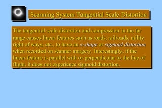 Scanning System SSScccaaannnnnniiinnnggg SSSyyysssttteeemmm TTTTaaaannnnggggeeeennnnttttiiiiaaaallll SSSSccccaaaalllleeee DDDDiiiissssttttoooorrrrttttiiiioooonnnn 
TThhee ttaannggeennttiiaall ssccaallee ddiissttoorrttiioonn aanndd ccoommpprreessssiioonn iinn tthhee ffaarr 
rraannggee ccaauusseess lliinneeaarr ffeeaattuurreess ssuucchh aass rrooaaddss,, rraaiillrrooaaddss,, uuttiilliittyy 
rriigghhtt ooff wwaayyss,, eettcc..,, ttoo hhaavvee aann ss--sshhaappee oorr ssiiggmmooiidd ddiissttoorrttiioonn 
wwhheenn rreeccoorrddeedd oonn ssccaannnneerr iimmaaggeerryy.. IInntteerreessttiinnggllyy,, iiff tthhee 
lliinneeaarr ffeeaattuurree iiss ppaarraalllleell wwiitthh oorr ppeerrppeennddiiccuullaarr ttoo tthhee lliinnee ooff 
fflliigghhtt,, iitt ddooeess nnoott eexxppeerriieennccee ssiiggmmooiidd ddiissttoorrttiioonn.. 
TThhee ttaannggeennttiiaall ssccaallee ddiissttoorrttiioonn aanndd ccoommpprreessssiioonn iinn tthhee ffaarr 
rraannggee ccaauusseess lliinneeaarr ffeeaattuurreess ssuucchh aass rrooaaddss,, rraaiillrrooaaddss,, uuttiilliittyy 
rriigghhtt ooff wwaayyss,, eettcc..,, ttoo hhaavvee aann ss--sshhaappee oorr ssiiggmmooiidd ddiissttoorrttiioonn 
wwhheenn rreeccoorrddeedd oonn ssccaannnneerr iimmaaggeerryy.. IInntteerreessttiinnggllyy,, iiff tthhee 
lliinneeaarr ffeeaattuurree iiss ppaarraalllleell wwiitthh oorr ppeerrppeennddiiccuullaarr ttoo tthhee lliinnee ooff 
fflliigghhtt,, iitt ddooeess nnoott eexxppeerriieennccee ssiiggmmooiidd ddiissttoorrttiioonn.. 
 