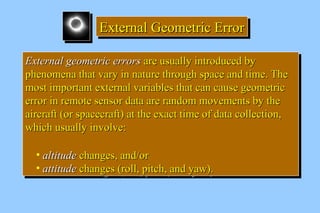EEEExxxxtttteeeerrrrnnnnaaaallll GGGGeeeeoooommmmeeeettttrrrriiiicccc EEEErrrrrrrroooorrrr 
EExxtteerrnnaall ggeeoommeettrriicc eerrrroorrss aarree uussuuaallllyy iinnttrroodduucceedd bbyy 
pphheennoommeennaa tthhaatt vvaarryy iinn nnaattuurree tthhrroouugghh ssppaaccee aanndd ttiimmee.. TThhee 
mmoosstt iimmppoorrttaanntt eexxtteerrnnaall vvaarriiaabblleess tthhaatt ccaann ccaauussee ggeeoommeettrriicc 
eerrrroorr iinn rreemmoottee sseennssoorr ddaattaa aarree rraannddoomm mmoovveemmeennttss bbyy tthhee 
aaiirrccrraafftt ((oorr ssppaacceeccrraafftt)) aatt tthhee eexxaacctt ttiimmee ooff ddaattaa ccoolllleeccttiioonn,, 
wwhhiicchh uussuuaallllyy iinnvvoollvvee:: 
• aallttiittuuddee cchhaannggeess,, aanndd//oorr 
• aattttiittuuddee cchhaannggeess ((rroollll,, ppiittcchh,, aanndd yyaaww)).. 
EExxtteerrnnaall ggeeoommeettrriicc eerrrroorrss aarree uussuuaallllyy iinnttrroodduucceedd bbyy 
pphheennoommeennaa tthhaatt vvaarryy iinn nnaattuurree tthhrroouugghh ssppaaccee aanndd ttiimmee.. TThhee 
mmoosstt iimmppoorrttaanntt eexxtteerrnnaall vvaarriiaabblleess tthhaatt ccaann ccaauussee ggeeoommeettrriicc 
eerrrroorr iinn rreemmoottee sseennssoorr ddaattaa aarree rraannddoomm mmoovveemmeennttss bbyy tthhee 
aaiirrccrraafftt ((oorr ssppaacceeccrraafftt)) aatt tthhee eexxaacctt ttiimmee ooff ddaattaa ccoolllleeccttiioonn,, 
wwhhiicchh uussuuaallllyy iinnvvoollvvee:: 
• aallttiittuuddee cchhaannggeess,, aanndd//oorr 
• aattttiittuuddee cchhaannggeess ((rroollll,, ppiittcchh,, aanndd yyaaww)).. 
 