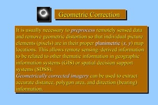 GGGGeeeeoooommmmeeeettttrrrriiiicccc CCCCoooorrrrrrrreeeeccccttttiiiioooonnnn 
IItt iiss uussuuaallllyy nneecceessssaarryy ttoo pprreepprroocceessss rreemmootteellyy sseennsseedd ddaattaa 
aanndd rreemmoovvee ggeeoommeettrriicc ddiissttoorrttiioonn ssoo tthhaatt iinnddiivviidduuaall ppiiccttuurree 
eelleemmeennttss ((ppiixxeellss)) aarree iinn tthheeiirr pprrooppeerr ppllaanniimmeettrriicc ((xx,, yy)) mmaapp 
llooccaattiioonnss.. TThhiiss aalllloowwss rreemmoottee sseennssiinngg––ddeerriivveedd iinnffoorrmmaattiioonn 
ttoo bbee rreellaatteedd ttoo ootthheerr tthheemmaattiicc iinnffoorrmmaattiioonn iinn ggeeooggrraapphhiicc 
iinnffoorrmmaattiioonn ssyysstteemmss ((GGIISS)) oorr ssppaattiiaall ddeecciissiioonn ssuuppppoorrtt 
ssyysstteemmss ((SSDDSSSS)).. 
GGeeoommeettrriiccaallllyy ccoorrrreecctteedd iimmaaggeerryy ccaann bbee uusseedd ttoo eexxttrraacctt 
aaccccuurraattee ddiissttaannccee,, ppoollyyggoonn aarreeaa,, aanndd ddiirreeccttiioonn ((bbeeaarriinngg)) 
iinnffoorrmmaattiioonn.. 
IItt iiss uussuuaallllyy nneecceessssaarryy ttoo pprreepprroocceessss rreemmootteellyy sseennsseedd ddaattaa 
aanndd rreemmoovvee ggeeoommeettrriicc ddiissttoorrttiioonn ssoo tthhaatt iinnddiivviidduuaall ppiiccttuurree 
eelleemmeennttss ((ppiixxeellss)) aarree iinn tthheeiirr pprrooppeerr ppllaanniimmeettrriicc ((xx,, yy)) mmaapp 
llooccaattiioonnss.. TThhiiss aalllloowwss rreemmoottee sseennssiinngg––ddeerriivveedd iinnffoorrmmaattiioonn 
ttoo bbee rreellaatteedd ttoo ootthheerr tthheemmaattiicc iinnffoorrmmaattiioonn iinn ggeeooggrraapphhiicc 
iinnffoorrmmaattiioonn ssyysstteemmss ((GGIISS)) oorr ssppaattiiaall ddeecciissiioonn ssuuppppoorrtt 
ssyysstteemmss ((SSDDSSSS)).. 
GGeeoommeettrriiccaallllyy ccoorrrreecctteedd iimmaaggeerryy ccaann bbee uusseedd ttoo eexxttrraacctt 
aaccccuurraattee ddiissttaannccee,, ppoollyyggoonn aarreeaa,, aanndd ddiirreeccttiioonn ((bbeeaarriinngg)) 
iinnffoorrmmaattiioonn.. 
 