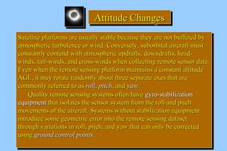 AAAAttttttttiiiittttuuuuddddeeee CCCChhhhaaaannnnggggeeeessss 
SSaatteelllliittee ppllaattffoorrmmss aarree uussuuaallllyy ssttaabbllee bbeeccaauussee tthheeyy aarree nnoott bbuuffffeetteedd bbyy 
aattmmoosspphheerriicc ttuurrbbuulleennccee oorr wwiinndd.. CCoonnvveerrsseellyy,, ssuubboorrbbiittaall aaiirrccrraafftt mmuusstt 
ccoonnssttaannttllyy ccoonntteenndd wwiitthh aattmmoosspphheerriicc uuppddrraaffttss,, ddoowwnnddrraaffttss,, hheeaadd-- 
wwiinnddss,, ttaaiill--wwiinnddss,, aanndd ccrroossss--wwiinnddss wwhheenn ccoolllleeccttiinngg rreemmoottee sseennssoorr ddaattaa.. 
EEvveenn wwhheenn tthhee rreemmoottee sseennssiinngg ppllaattffoorrmm mmaaiinnttaaiinnss aa ccoonnssttaanntt aallttiittuuddee 
AAGGLL,, iitt mmaayy rroottaattee rraannddoommllyy aabboouutt tthhrreeee sseeppaarraattee aaxxeess tthhaatt aarree 
ccoommmmoonnllyy rreeffeerrrreedd ttoo aass rroollll,, ppiittcchh,, aanndd yyaaww.. 
SSaatteelllliittee ppllaattffoorrmmss aarree uussuuaallllyy ssttaabbllee bbeeccaauussee tthheeyy aarree nnoott bbuuffffeetteedd bbyy 
aattmmoosspphheerriicc ttuurrbbuulleennccee oorr wwiinndd.. CCoonnvveerrsseellyy,, ssuubboorrbbiittaall aaiirrccrraafftt mmuusstt 
ccoonnssttaannttllyy ccoonntteenndd wwiitthh aattmmoosspphheerriicc uuppddrraaffttss,, ddoowwnnddrraaffttss,, hheeaadd-- 
wwiinnddss,, ttaaiill--wwiinnddss,, aanndd ccrroossss--wwiinnddss wwhheenn ccoolllleeccttiinngg rreemmoottee sseennssoorr ddaattaa.. 
EEvveenn wwhheenn tthhee rreemmoottee sseennssiinngg ppllaattffoorrmm mmaaiinnttaaiinnss aa ccoonnssttaanntt aallttiittuuddee 
AAGGLL,, iitt mmaayy rroottaattee rraannddoommllyy aabboouutt tthhrreeee sseeppaarraattee aaxxeess tthhaatt aarree 
ccoommmmoonnllyy rreeffeerrrreedd ttoo aass rroollll,, ppiittcchh,, aanndd yyaaww.. 
QQuuaalliittyy rreemmoottee sseennssiinngg ssyysstteemmss oofftteenn hhaavvee ggyyrroo--ssttaabbiilliizzaattiioonn 
QQuuaalliittyy rreemmoottee sseennssiinngg ssyysstteemmss oofftteenn hhaavvee ggyyrroo--ssttaabbiilliizzaattiioonn 
eeqquuiippmmeenntt tthhaatt iissoollaatteess tthhee sseennssoorr ssyysstteemm ffrroomm tthhee rroollll aanndd ppiittcchh 
mmoovveemmeennttss ooff tthhee aaiirrccrraafftt.. SSyysstteemmss wwiitthhoouutt ssttaabbiilliizzaattiioonn eeqquuiippmmeenntt 
iinnttrroodduuccee ssoommee ggeeoommeettrriicc eerrrroorr iinnttoo tthhee rreemmoottee sseennssiinngg ddaattaasseett 
tthhrroouugghh vvaarriiaattiioonnss iinn rroollll,, ppiittcchh,, aanndd yyaaww tthhaatt ccaann oonnllyy bbee ccoorrrreecctteedd 
uussiinngg ggrroouunndd ccoonnttrrooll ppooiinnttss.. 
eeqquuiippmmeenntt tthhaatt iissoollaatteess tthhee sseennssoorr ssyysstteemm ffrroomm tthhee rroollll aanndd ppiittcchh 
mmoovveemmeennttss ooff tthhee aaiirrccrraafftt.. SSyysstteemmss wwiitthhoouutt ssttaabbiilliizzaattiioonn eeqquuiippmmeenntt 
iinnttrroodduuccee ssoommee ggeeoommeettrriicc eerrrroorr iinnttoo tthhee rreemmoottee sseennssiinngg ddaattaasseett 
tthhrroouugghh vvaarriiaattiioonnss iinn rroollll,, ppiittcchh,, aanndd yyaaww tthhaatt ccaann oonnllyy bbee ccoorrrreecctteedd 
uussiinngg ggrroouunndd ccoonnttrrooll ppooiinnttss.. 
 