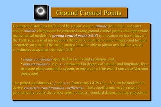 GGGGrrrroooouuuunnnndddd CCCCoooonnnnttttrrrroooollll PPPPooooiiiinnnnttttssss 
GGeeoommeettrriicc ddiissttoorrttiioonnss iinnttrroodduucceedd bbyy sseennssoorr ssyysstteemm aattttiittuuddee ((rroollll,, ppiittcchh,, aanndd yyaaww)) 
aanndd//oorr aallttiittuuddee cchhaannggeess ccaann bbee ccoorrrreecctteedd uussiinngg ggrroouunndd ccoonnttrrooll ppooiinnttss aanndd aapppprroopprriiaattee 
mmaatthheemmaattiiccaall mmooddeellss.. AA ggrroouunndd ccoonnttrrooll ppooiinntt ((GGCCPP)) iiss aa llooccaattiioonn oonn tthhee ssuurrffaaccee ooff 
tthhee EEaarrtthh ((ee..gg..,, aa rrooaadd iinntteerrsseeccttiioonn)) tthhaatt ccaann bbee iiddeennttiiffiieedd oonn tthhee iimmaaggeerryy aanndd llooccaatteedd 
aaccccuurraatteellyy oonn aa mmaapp.. TThhee iimmaaggee aannaallyysstt mmuusstt bbee aabbllee ttoo oobbttaaiinn ttwwoo ddiissttiinncctt sseettss ooff 
ccoooorrddiinnaatteess aassssoocciiaatteedd wwiitthh eeaacchh GGCCPP:: 
GGeeoommeettrriicc ddiissttoorrttiioonnss iinnttrroodduucceedd bbyy sseennssoorr ssyysstteemm aattttiittuuddee ((rroollll,, ppiittcchh,, aanndd yyaaww)) 
aanndd//oorr aallttiittuuddee cchhaannggeess ccaann bbee ccoorrrreecctteedd uussiinngg ggrroouunndd ccoonnttrrooll ppooiinnttss aanndd aapppprroopprriiaattee 
mmaatthheemmaattiiccaall mmooddeellss.. AA ggrroouunndd ccoonnttrrooll ppooiinntt ((GGCCPP)) iiss aa llooccaattiioonn oonn tthhee ssuurrffaaccee ooff 
tthhee EEaarrtthh ((ee..gg..,, aa rrooaadd iinntteerrsseeccttiioonn)) tthhaatt ccaann bbee iiddeennttiiffiieedd oonn tthhee iimmaaggeerryy aanndd llooccaatteedd 
aaccccuurraatteellyy oonn aa mmaapp.. TThhee iimmaaggee aannaallyysstt mmuusstt bbee aabbllee ttoo oobbttaaiinn ttwwoo ddiissttiinncctt sseettss ooff 
ccoooorrddiinnaatteess aassssoocciiaatteedd wwiitthh eeaacchh GGCCPP:: 
• iimmaaggee ccoooorrddiinnaatteess ssppeecciiffiieedd iinn ii rroowwss aanndd jj ccoolluummnnss,, aanndd 
• mmaapp ccoooorrddiinnaatteess ((ee..gg..,, xx,, yy mmeeaassuurreedd iinn ddeeggrreeeess ooff llaattiittuuddee aanndd lloonnggiittuuddee,, ffeeeett 
iinn aa ssttaattee ppllaannee ccoooorrddiinnaattee ssyysstteemm,, oorr mmeetteerrss iinn aa UUnniivveerrssaall TTrraannssvveerrssee MMeerrccaattoorr 
pprroojjeeccttiioonn)).. 
• iimmaaggee ccoooorrddiinnaatteess ssppeecciiffiieedd iinn ii rroowwss aanndd jj ccoolluummnnss,, aanndd 
• mmaapp ccoooorrddiinnaatteess ((ee..gg..,, xx,, yy mmeeaassuurreedd iinn ddeeggrreeeess ooff llaattiittuuddee aanndd lloonnggiittuuddee,, ffeeeett 
iinn aa ssttaattee ppllaannee ccoooorrddiinnaattee ssyysstteemm,, oorr mmeetteerrss iinn aa UUnniivveerrssaall TTrraannssvveerrssee MMeerrccaattoorr 
pprroojjeeccttiioonn)).. 
TThhee ppaaiirreedd ccoooorrddiinnaatteess ((ii,, jj aanndd xx,, yy)) ffrroomm mmaannyy GGCCPPss ((ee..gg..,, 2200)) ccaann bbee mmooddeelleedd ttoo 
ddeerriivvee ggeeoommeettrriicc ttrraannssffoorrmmaattiioonn ccooeeffffiicciieennttss.. TThheessee ccooeeffffiicciieennttss mmaayy bbee uusseedd ttoo 
ggeeoommeettrriiccaallllyy rreeccttiiffyy tthhee rreemmoottee sseennssoorr ddaattaa ttoo aa ssttaannddaarrdd ddaattuumm aanndd mmaapp pprroojjeeccttiioonn.. 
TThhee ppaaiirreedd ccoooorrddiinnaatteess ((ii,, jj aanndd xx,, yy)) ffrroomm mmaannyy GGCCPPss ((ee..gg..,, 2200)) ccaann bbee mmooddeelleedd ttoo 
ddeerriivvee ggeeoommeettrriicc ttrraannssffoorrmmaattiioonn ccooeeffffiicciieennttss.. TThheessee ccooeeffffiicciieennttss mmaayy bbee uusseedd ttoo 
ggeeoommeettrriiccaallllyy rreeccttiiffyy tthhee rreemmoottee sseennssoorr ddaattaa ttoo aa ssttaannddaarrdd ddaattuumm aanndd mmaapp pprroojjeeccttiioonn.. 
 