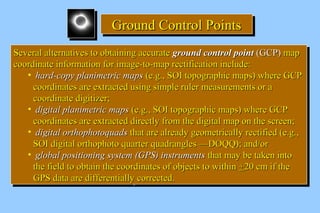 GGGGrrrroooouuuunnnndddd CCCCoooonnnnttttrrrroooollll PPPPooooiiiinnnnttttssss 
SSeevveerraall aalltteerrnnaattiivveess ttoo oobbttaaiinniinngg aaccccuurraattee ggrroouunndd ccoonnttrrooll ppooiinntt ((GGCCPP)) mmaapp 
ccoooorrddiinnaattee iinnffoorrmmaattiioonn ffoorr iimmaaggee--ttoo--mmaapp rreeccttiiffiiccaattiioonn iinncclluuddee:: 
SSeevveerraall aalltteerrnnaattiivveess ttoo oobbttaaiinniinngg aaccccuurraattee ggrroouunndd ccoonnttrrooll ppooiinntt ((GGCCPP)) mmaapp 
ccoooorrddiinnaattee iinnffoorrmmaattiioonn ffoorr iimmaaggee--ttoo--mmaapp rreeccttiiffiiccaattiioonn iinncclluuddee:: 
• hhaarrdd--ccooppyy ppllaanniimmeettrriicc mmaappss ((ee..gg..,, SSOOII ttooppooggrraapphhiicc mmaappss)) wwhheerree GGCCPP 
ccoooorrddiinnaatteess aarree eexxttrraacctteedd uussiinngg ssiimmppllee rruulleerr mmeeaassuurreemmeennttss oorr aa 
ccoooorrddiinnaattee ddiiggiittiizzeerr;; 
• ddiiggiittaall ppllaanniimmeettrriicc mmaappss ((ee..gg..,, SSOOII ttooppooggrraapphhiicc mmaappss)) wwhheerree GGCCPP 
ccoooorrddiinnaatteess aarree eexxttrraacctteedd ddiirreeccttllyy ffrroomm tthhee ddiiggiittaall mmaapp oonn tthhee ssccrreeeenn;; 
• ddiiggiittaall oorrtthhoopphhoottooqquuaaddss tthhaatt aarree aallrreeaaddyy ggeeoommeettrriiccaallllyy rreeccttiiffiieedd ((ee..gg..,, 
SSOOII ddiiggiittaall oorrtthhoopphhoottoo qquuaarrtteerr qquuaaddrraanngglleess ——DDOOQQQQ));; aanndd//oorr 
• gglloobbaall ppoossiittiioonniinngg ssyysstteemm ((GGPPSS)) iinnssttrruummeennttss tthhaatt mmaayy bbee ttaakkeenn iinnttoo 
tthhee ffiieelldd ttoo oobbttaaiinn tthhee ccoooorrddiinnaatteess ooff oobbjjeeccttss ttoo wwiitthhiinn ++2200 ccmm iiff tthhee 
GGPPSS ddaattaa aarree ddiiffffeerreennttiiaallllyy ccoorrrreecctteedd.. 
• hhaarrdd--ccooppyy ppllaanniimmeettrriicc mmaappss ((ee..gg..,, SSOOII ttooppooggrraapphhiicc mmaappss)) wwhheerree GGCCPP 
ccoooorrddiinnaatteess aarree eexxttrraacctteedd uussiinngg ssiimmppllee rruulleerr mmeeaassuurreemmeennttss oorr aa 
ccoooorrddiinnaattee ddiiggiittiizzeerr;; 
• ddiiggiittaall ppllaanniimmeettrriicc mmaappss ((ee..gg..,, SSOOII ttooppooggrraapphhiicc mmaappss)) wwhheerree GGCCPP 
ccoooorrddiinnaatteess aarree eexxttrraacctteedd ddiirreeccttllyy ffrroomm tthhee ddiiggiittaall mmaapp oonn tthhee ssccrreeeenn;; 
• ddiiggiittaall oorrtthhoopphhoottooqquuaaddss tthhaatt aarree aallrreeaaddyy ggeeoommeettrriiccaallllyy rreeccttiiffiieedd ((ee..gg..,, 
SSOOII ddiiggiittaall oorrtthhoopphhoottoo qquuaarrtteerr qquuaaddrraanngglleess ——DDOOQQQQ));; aanndd//oorr 
• gglloobbaall ppoossiittiioonniinngg ssyysstteemm ((GGPPSS)) iinnssttrruummeennttss tthhaatt mmaayy bbee ttaakkeenn iinnttoo 
tthhee ffiieelldd ttoo oobbttaaiinn tthhee ccoooorrddiinnaatteess ooff oobbjjeeccttss ttoo wwiitthhiinn ++2200 ccmm iiff tthhee 
GGPPSS ddaattaa aarree ddiiffffeerreennttiiaallllyy ccoorrrreecctteedd.. 
 