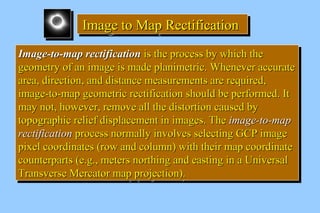 IIIImmmmaaaaggggeeee ttttoooo MMMMaaaapppp RRRReeeeccccttttiiiiffffiiiiccccaaaattttiiiioooonnnn 
IImmaaggee--ttoo--mmaapp rreeccttiiffiiccaattiioonn iiss tthhee pprroocceessss bbyy wwhhiicchh tthhee 
ggeeoommeettrryy ooff aann iimmaaggee iiss mmaaddee ppllaanniimmeettrriicc.. WWhheenneevveerr aaccccuurraattee 
aarreeaa,, ddiirreeccttiioonn,, aanndd ddiissttaannccee mmeeaassuurreemmeennttss aarree rreeqquuiirreedd,, 
iimmaaggee--ttoo--mmaapp ggeeoommeettrriicc rreeccttiiffiiccaattiioonn sshhoouulldd bbee ppeerrffoorrmmeedd.. IItt 
mmaayy nnoott,, hhoowweevveerr,, rreemmoovvee aallll tthhee ddiissttoorrttiioonn ccaauusseedd bbyy 
ttooppooggrraapphhiicc rreelliieeff ddiissppllaacceemmeenntt iinn iimmaaggeess.. TThhee iimmaaggee--ttoo--mmaapp 
rreeccttiiffiiccaattiioonn pprroocceessss nnoorrmmaallllyy iinnvvoollvveess sseelleeccttiinngg GGCCPP iimmaaggee 
ppiixxeell ccoooorrddiinnaatteess ((rrooww aanndd ccoolluummnn)) wwiitthh tthheeiirr mmaapp ccoooorrddiinnaattee 
ccoouunntteerrppaarrttss ((ee..gg..,, mmeetteerrss nnoorrtthhiinngg aanndd eeaassttiinngg iinn aa UUnniivveerrssaall 
TTrraannssvveerrssee MMeerrccaattoorr mmaapp pprroojjeeccttiioonn)).. 
IImmaaggee--ttoo--mmaapp rreeccttiiffiiccaattiioonn iiss tthhee pprroocceessss bbyy wwhhiicchh tthhee 
ggeeoommeettrryy ooff aann iimmaaggee iiss mmaaddee ppllaanniimmeettrriicc.. WWhheenneevveerr aaccccuurraattee 
aarreeaa,, ddiirreeccttiioonn,, aanndd ddiissttaannccee mmeeaassuurreemmeennttss aarree rreeqquuiirreedd,, 
iimmaaggee--ttoo--mmaapp ggeeoommeettrriicc rreeccttiiffiiccaattiioonn sshhoouulldd bbee ppeerrffoorrmmeedd.. IItt 
mmaayy nnoott,, hhoowweevveerr,, rreemmoovvee aallll tthhee ddiissttoorrttiioonn ccaauusseedd bbyy 
ttooppooggrraapphhiicc rreelliieeff ddiissppllaacceemmeenntt iinn iimmaaggeess.. TThhee iimmaaggee--ttoo--mmaapp 
rreeccttiiffiiccaattiioonn pprroocceessss nnoorrmmaallllyy iinnvvoollvveess sseelleeccttiinngg GGCCPP iimmaaggee 
ppiixxeell ccoooorrddiinnaatteess ((rrooww aanndd ccoolluummnn)) wwiitthh tthheeiirr mmaapp ccoooorrddiinnaattee 
ccoouunntteerrppaarrttss ((ee..gg..,, mmeetteerrss nnoorrtthhiinngg aanndd eeaassttiinngg iinn aa UUnniivveerrssaall 
TTrraannssvveerrssee MMeerrccaattoorr mmaapp pprroojjeeccttiioonn)).. 
 