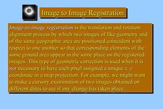 IIIImmmmaaaaggggeeee ttttoooo IIIImmmmaaaaggggeeee RRRReeeeggggiiiissssttttrrrraaaattttiiiioooonnnn 
IImmaaggee--ttoo--iimmaaggee rreeggiissttrraattiioonn iiss tthhee ttrraannssllaattiioonn aanndd rroottaattiioonn 
aalliiggnnmmeenntt pprroocceessss bbyy wwhhiicchh ttwwoo iimmaaggeess ooff lliikkee ggeeoommeettrryy aanndd 
ooff tthhee ssaammee ggeeooggrraapphhiicc aarreeaa aarree ppoossiittiioonneedd ccooiinncciiddeenntt wwiitthh 
rreessppeecctt ttoo oonnee aannootthheerr ssoo tthhaatt ccoorrrreessppoonnddiinngg eelleemmeennttss ooff tthhee 
ssaammee ggrroouunndd aarreeaa aappppeeaarr iinn tthhee ssaammee ppllaaccee oonn tthhee rreeggiisstteerreedd 
iimmaaggeess.. TThhiiss ttyyppee ooff ggeeoommeettrriicc ccoorrrreeccttiioonn iiss uusseedd wwhheenn iitt iiss 
nnoott nneecceessssaarryy ttoo hhaavvee eeaacchh ppiixxeell aassssiiggnneedd aa uunniiqquuee xx,, yy 
ccoooorrddiinnaattee iinn aa mmaapp pprroojjeeccttiioonn.. FFoorr eexxaammppllee,, wwee mmiigghhtt wwaanntt 
ttoo mmaakkee aa ccuurrssoorryy eexxaammiinnaattiioonn ooff ttwwoo iimmaaggeess oobbttaaiinneedd oonn 
ddiiffffeerreenntt ddaatteess ttoo sseeee iiff aannyy cchhaannggee hhaass ttaakkeenn ppllaaccee.. 
IImmaaggee--ttoo--iimmaaggee rreeggiissttrraattiioonn iiss tthhee ttrraannssllaattiioonn aanndd rroottaattiioonn 
aalliiggnnmmeenntt pprroocceessss bbyy wwhhiicchh ttwwoo iimmaaggeess ooff lliikkee ggeeoommeettrryy aanndd 
ooff tthhee ssaammee ggeeooggrraapphhiicc aarreeaa aarree ppoossiittiioonneedd ccooiinncciiddeenntt wwiitthh 
rreessppeecctt ttoo oonnee aannootthheerr ssoo tthhaatt ccoorrrreessppoonnddiinngg eelleemmeennttss ooff tthhee 
ssaammee ggrroouunndd aarreeaa aappppeeaarr iinn tthhee ssaammee ppllaaccee oonn tthhee rreeggiisstteerreedd 
iimmaaggeess.. TThhiiss ttyyppee ooff ggeeoommeettrriicc ccoorrrreeccttiioonn iiss uusseedd wwhheenn iitt iiss 
nnoott nneecceessssaarryy ttoo hhaavvee eeaacchh ppiixxeell aassssiiggnneedd aa uunniiqquuee xx,, yy 
ccoooorrddiinnaattee iinn aa mmaapp pprroojjeeccttiioonn.. FFoorr eexxaammppllee,, wwee mmiigghhtt wwaanntt 
ttoo mmaakkee aa ccuurrssoorryy eexxaammiinnaattiioonn ooff ttwwoo iimmaaggeess oobbttaaiinneedd oonn 
ddiiffffeerreenntt ddaatteess ttoo sseeee iiff aannyy cchhaannggee hhaass ttaakkeenn ppllaaccee.. 
 