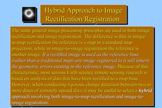 HHyybbrriidd AApppprrooaacchh ttoo IImmaaggee 
RReeccttiiffiiccaattiioonn//RReeggiissttrraattiioonn 
TThhee ssaammee ggeenneerraall iimmaaggee pprroocceessssiinngg pprriinncciipplleess aarree uusseedd iinn bbootthh iimmaaggee 
rreeccttiiffiiccaattiioonn aanndd iimmaaggee rreeggiissttrraattiioonn.. TThhee ddiiffffeerreennccee iiss tthhaatt iinn iimmaaggee-- 
ttoo--mmaapp rreeccttiiffiiccaattiioonn tthhee rreeffeerreennccee iiss aa mmaapp iinn aa ssttaannddaarrdd mmaapp 
pprroojjeeccttiioonn,, wwhhiillee iinn iimmaaggee--ttoo--iimmaaggee rreeggiissttrraattiioonn tthhee rreeffeerreennccee iiss 
aannootthheerr iimmaaggee.. IIff aa rreeccttiiffiieedd iimmaaggee iiss uusseedd aass tthhee rreeffeerreennccee bbaassee 
((rraatthheerr tthhaann aa ttrraaddiittiioonnaall mmaapp)) aannyy iimmaaggee rreeggiisstteerreedd ttoo iitt wwiillll iinnhheerriitt 
tthhee ggeeoommeettrriicc eerrrroorrss eexxiissttiinngg iinn tthhee rreeffeerreennccee iimmaaggee.. BBeeccaauussee ooff tthhiiss 
cchhaarraacctteerriissttiicc,, mmoosstt sseerriioouuss EEaarrtthh sscciieennccee rreemmoottee sseennssiinngg rreesseeaarrcchh iiss 
bbaasseedd oonn aannaallyyssiiss ooff ddaattaa tthhaatt hhaavvee bbeeeenn rreeccttiiffiieedd ttoo aa mmaapp bbaassee.. 
HHoowweevveerr,, wwhheenn ccoonndduuccttiinngg rriiggoorroouuss cchhaannggee ddeetteeccttiioonn bbeettwweeeenn ttwwoo oorr 
mmoorree ddaatteess ooff rreemmootteellyy sseennsseedd ddaattaa,, iitt mmaayy bbee uusseeffuull ttoo sseelleecctt aa hhyybbrriidd 
aapppprrooaacchh iinnvvoollvviinngg bbootthh iimmaaggee--ttoo--mmaapp rreeccttiiffiiccaattiioonn aanndd iimmaaggee--ttoo-- 
iimmaaggee rreeggiissttrraattiioonn.. 
TThhee ssaammee ggeenneerraall iimmaaggee pprroocceessssiinngg pprriinncciipplleess aarree uusseedd iinn bbootthh iimmaaggee 
rreeccttiiffiiccaattiioonn aanndd iimmaaggee rreeggiissttrraattiioonn.. TThhee ddiiffffeerreennccee iiss tthhaatt iinn iimmaaggee-- 
ttoo--mmaapp rreeccttiiffiiccaattiioonn tthhee rreeffeerreennccee iiss aa mmaapp iinn aa ssttaannddaarrdd mmaapp 
pprroojjeeccttiioonn,, wwhhiillee iinn iimmaaggee--ttoo--iimmaaggee rreeggiissttrraattiioonn tthhee rreeffeerreennccee iiss 
aannootthheerr iimmaaggee.. IIff aa rreeccttiiffiieedd iimmaaggee iiss uusseedd aass tthhee rreeffeerreennccee bbaassee 
((rraatthheerr tthhaann aa ttrraaddiittiioonnaall mmaapp)) aannyy iimmaaggee rreeggiisstteerreedd ttoo iitt wwiillll iinnhheerriitt 
tthhee ggeeoommeettrriicc eerrrroorrss eexxiissttiinngg iinn tthhee rreeffeerreennccee iimmaaggee.. BBeeccaauussee ooff tthhiiss 
cchhaarraacctteerriissttiicc,, mmoosstt sseerriioouuss EEaarrtthh sscciieennccee rreemmoottee sseennssiinngg rreesseeaarrcchh iiss 
bbaasseedd oonn aannaallyyssiiss ooff ddaattaa tthhaatt hhaavvee bbeeeenn rreeccttiiffiieedd ttoo aa mmaapp bbaassee.. 
HHoowweevveerr,, wwhheenn ccoonndduuccttiinngg rriiggoorroouuss cchhaannggee ddeetteeccttiioonn bbeettwweeeenn ttwwoo oorr 
mmoorree ddaatteess ooff rreemmootteellyy sseennsseedd ddaattaa,, iitt mmaayy bbee uusseeffuull ttoo sseelleecctt aa hhyybbrriidd 
aapppprrooaacchh iinnvvoollvviinngg bbootthh iimmaaggee--ttoo--mmaapp rreeccttiiffiiccaattiioonn aanndd iimmaaggee--ttoo-- 
iimmaaggee rreeggiissttrraattiioonn.. 
 