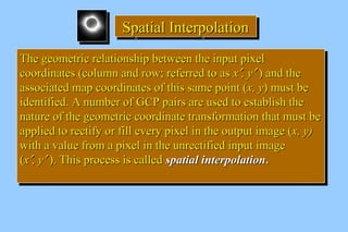 SSSSppppaaaattttiiiiaaaallll IIIInnnntttteeeerrrrppppoooollllaaaattttiiiioooonnnn 
TThhee ggeeoommeettrriicc rreellaattiioonnsshhiipp bbeettwweeeenn tthhee iinnppuutt ppiixxeell 
ccoooorrddiinnaatteess ((ccoolluummnn aanndd rrooww;; rreeffeerrrreedd ttoo aass xx¢,, yy¢ )) aanndd tthhee 
aassssoocciiaatteedd mmaapp ccoooorrddiinnaatteess ooff tthhiiss ssaammee ppooiinntt ((xx,, yy)) mmuusstt bbee 
iiddeennttiiffiieedd.. AA nnuummbbeerr ooff GGCCPP ppaaiirrss aarree uusseedd ttoo eessttaabblliisshh tthhee 
nnaattuurree ooff tthhee ggeeoommeettrriicc ccoooorrddiinnaattee ttrraannssffoorrmmaattiioonn tthhaatt mmuusstt bbee 
aapppplliieedd ttoo rreeccttiiffyy oorr ffiillll eevveerryy ppiixxeell iinn tthhee oouuttppuutt iimmaaggee ((xx,, yy)) 
wwiitthh aa vvaalluuee ffrroomm aa ppiixxeell iinn tthhee uunnrreeccttiiffiieedd iinnppuutt iimmaaggee 
((xx¢,, yy¢ )).. TThhiiss pprroocceessss iiss ccaalllleedd ssppaattiiaall iinntteerrppoollaattiioonn.. 
TThhee ggeeoommeettrriicc rreellaattiioonnsshhiipp bbeettwweeeenn tthhee iinnppuutt ppiixxeell 
ccoooorrddiinnaatteess ((ccoolluummnn aanndd rrooww;; rreeffeerrrreedd ttoo aass xx¢,, yy¢ )) aanndd tthhee 
aassssoocciiaatteedd mmaapp ccoooorrddiinnaatteess ooff tthhiiss ssaammee ppooiinntt ((xx,, yy)) mmuusstt bbee 
iiddeennttiiffiieedd.. AA nnuummbbeerr ooff GGCCPP ppaaiirrss aarree uusseedd ttoo eessttaabblliisshh tthhee 
nnaattuurree ooff tthhee ggeeoommeettrriicc ccoooorrddiinnaattee ttrraannssffoorrmmaattiioonn tthhaatt mmuusstt bbee 
aapppplliieedd ttoo rreeccttiiffyy oorr ffiillll eevveerryy ppiixxeell iinn tthhee oouuttppuutt iimmaaggee ((xx,, yy)) 
wwiitthh aa vvaalluuee ffrroomm aa ppiixxeell iinn tthhee uunnrreeccttiiffiieedd iinnppuutt iimmaaggee 
((xx¢,, yy¢ )).. TThhiiss pprroocceessss iiss ccaalllleedd ssppaattiiaall iinntteerrppoollaattiioonn.. 
 