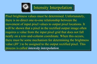 IIIInnnntttteeeennnnssssiiiittttyyyy IIIInnnntttteeeerrrrppppoooollllaaaattttiiiioooonnnn 
PPiixxeell bbrriigghhttnneessss vvaalluueess mmuusstt bbee ddeetteerrmmiinneedd.. UUnnffoorrttuunnaatteellyy,, 
tthheerree iiss nnoo ddiirreecctt oonnee--ttoo--oonnee rreellaattiioonnsshhiipp bbeettwweeeenn tthhee 
mmoovveemmeenntt ooff iinnppuutt ppiixxeell vvaalluueess ttoo oouuttppuutt ppiixxeell llooccaattiioonnss.. IItt 
wwiillll bbee sshhoowwnn tthhaatt aa ppiixxeell iinn tthhee rreeccttiiffiieedd oouuttppuutt iimmaaggee oofftteenn 
rreeqquuiirreess aa vvaalluuee ffrroomm tthhee iinnppuutt ppiixxeell ggrriidd tthhaatt ddooeess nnoott ffaallll 
nneeaattllyy oonn aa rrooww--aanndd--ccoolluummnn ccoooorrddiinnaattee.. WWhheenn tthhiiss ooccccuurrss,, 
tthheerree mmuusstt bbee ssoommee mmeecchhaanniissmm ffoorr ddeetteerrmmiinniinngg tthhee bbrriigghhttnneessss 
vvaalluuee ((BBVV )) ttoo bbee aassssiiggnneedd ttoo tthhee oouuttppuutt rreeccttiiffiieedd ppiixxeell.. TThhiiss 
pprroocceessss iiss ccaalllleedd iinntteennssiittyy iinntteerrppoollaattiioonn.. 
PPiixxeell bbrriigghhttnneessss vvaalluueess mmuusstt bbee ddeetteerrmmiinneedd.. UUnnffoorrttuunnaatteellyy,, 
tthheerree iiss nnoo ddiirreecctt oonnee--ttoo--oonnee rreellaattiioonnsshhiipp bbeettwweeeenn tthhee 
mmoovveemmeenntt ooff iinnppuutt ppiixxeell vvaalluueess ttoo oouuttppuutt ppiixxeell llooccaattiioonnss.. IItt 
wwiillll bbee sshhoowwnn tthhaatt aa ppiixxeell iinn tthhee rreeccttiiffiieedd oouuttppuutt iimmaaggee oofftteenn 
rreeqquuiirreess aa vvaalluuee ffrroomm tthhee iinnppuutt ppiixxeell ggrriidd tthhaatt ddooeess nnoott ffaallll 
nneeaattllyy oonn aa rrooww--aanndd--ccoolluummnn ccoooorrddiinnaattee.. WWhheenn tthhiiss ooccccuurrss,, 
tthheerree mmuusstt bbee ssoommee mmeecchhaanniissmm ffoorr ddeetteerrmmiinniinngg tthhee bbrriigghhttnneessss 
vvaalluuee ((BBVV )) ttoo bbee aassssiiggnneedd ttoo tthhee oouuttppuutt rreeccttiiffiieedd ppiixxeell.. TThhiiss 
pprroocceessss iiss ccaalllleedd iinntteennssiittyy iinntteerrppoollaattiioonn.. 
 