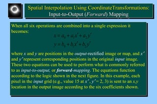 SSppaattiiaall IInntteerrppoollaattiioonn UUssiinngg CCoooorrddiinnaatteeTTrraannssffoorrmmaattiioonnss:: 
Spatial Interpolation Using CCoooorrddiinnaatteeTTrraannssffoorrmmaattiioonnss:: 
IInnppuutt--ttoo--OOuuttppuutt ((FFoorrwwaarrdd)) MMaappppiinngg 
IInnppuutt--ttoo--OOuuttppuutt ((FFoorrwwaarrdd)) MMaappppiinngg 
When all six operations are combined into a single expression it 
becomes: 
When all six operations are combined into a single expression it 
becomes: 
= + ¢ + ¢ 
x a a x a y 
0 1 2 
= + ¢ + ¢ 
y b b x b y 
0 1 2 
where x and y are positions in the output-rectified image or map, and x¢ 
and y¢ represent corresponding positions in the original input image. 
These two equations can be used to perform what is commonly referred 
to as input-to-output, or forward-mapping. The equations function 
according to the logic shown in the next figure. In this example, each 
pixel in the input grid (e.g., value 15 at x¢ , y¢ = 2, 3) is sent to an x,y 
location in the output image according to the six coefficients shown. 
where x and y are positions in the output-rectified image or map, and x¢ 
and y¢ represent corresponding positions in the original input image. 
These two equations can be used to perform what is commonly referred 
to as input-to-output, or forward-mapping. The equations function 
according to the logic shown in the next figure. In this example, each 
pixel in the input grid (e.g., value 15 at x¢ , y¢ = 2, 3) is sent to an x,y 
location in the output image according to the six coefficients shown. 
 