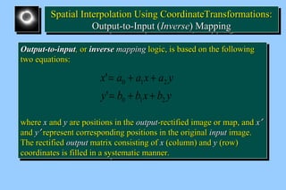 SSppaattiiaall IInntteerrppoollaattiioonn UUssiinngg CCoooorrddiinnaatteeTTrraannssffoorrmmaattiioonnss:: 
Spatial Interpolation Using CCoooorrddiinnaatteeTTrraannssffoorrmmaattiioonnss:: 
OOuuttppuutt--ttoo--IInnppuutt ((IInnvveerrssee)) MMaappppiinngg 
OOuuttppuutt--ttoo--IInnppuutt ((IInnvveerrssee)) MMaappppiinngg 
OOuuttppuutt--ttoo--iinnppuutt,, oorr iinnvveerrssee mmaappppiinngg llooggiicc,, iiss bbaasseedd oonn tthhee ffoolllloowwiinngg 
ttwwoo eeqquuaattiioonnss:: 
OOuuttppuutt--ttoo--iinnppuutt,, oorr iinnvveerrssee mmaappppiinngg llooggiicc,, iiss bbaasseedd oonn tthhee ffoolllloowwiinngg 
ttwwoo eeqquuaattiioonnss:: 
x = a + a x + 
a y 
' 
= + + 
0 1 2 
y b b x b y 
0 1 2 
' 
wwhheerree xx aanndd yy aarree ppoossiittiioonnss iinn tthhee oouuttppuutt--rreeccttiiffiieedd iimmaaggee oorr mmaapp,, aanndd xx¢ 
aanndd yy¢ rreepprreesseenntt ccoorrrreessppoonnddiinngg ppoossiittiioonnss iinn tthhee oorriiggiinnaall iinnppuutt iimmaaggee.. 
TThhee rreeccttiiffiieedd oouuttppuutt mmaattrriixx ccoonnssiissttiinngg ooff xx ((ccoolluummnn)) aanndd yy ((rrooww)) 
ccoooorrddiinnaatteess iiss ffiilllleedd iinn aa ssyysstteemmaattiicc mmaannnneerr.. 
wwhheerree xx aanndd yy aarree ppoossiittiioonnss iinn tthhee oouuttppuutt--rreeccttiiffiieedd iimmaaggee oorr mmaapp,, aanndd xx¢ 
aanndd yy¢ rreepprreesseenntt ccoorrrreessppoonnddiinngg ppoossiittiioonnss iinn tthhee oorriiggiinnaall iinnppuutt iimmaaggee.. 
TThhee rreeccttiiffiieedd oouuttppuutt mmaattrriixx ccoonnssiissttiinngg ooff xx ((ccoolluummnn)) aanndd yy ((rrooww)) 
ccoooorrddiinnaatteess iiss ffiilllleedd iinn aa ssyysstteemmaattiicc mmaannnneerr.. 
 
