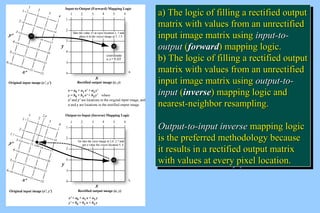aa)) TThhee llooggiicc ooff ffiilllliinngg aa rreeccttiiffiieedd oouuttppuutt 
mmaattrriixx wwiitthh vvaalluueess ffrroomm aann uunnrreeccttiiffiieedd 
iinnppuutt iimmaaggee mmaattrriixx uussiinngg iinnppuutt--ttoo-- 
oouuttppuutt ((ffoorrwwaarrdd)) mmaappppiinngg llooggiicc.. 
bb)) TThhee llooggiicc ooff ffiilllliinngg aa rreeccttiiffiieedd oouuttppuutt 
mmaattrriixx wwiitthh vvaalluueess ffrroomm aann uunnrreeccttiiffiieedd 
iinnppuutt iimmaaggee mmaattrriixx uussiinngg oouuttppuutt--ttoo-- 
iinnppuutt ((iinnvveerrssee)) mmaappppiinngg llooggiicc aanndd 
nneeaarreesstt--nneeiigghhbboorr rreessaammpplliinngg.. 
OOuuttppuutt--ttoo--iinnppuutt iinnvveerrssee mmaappppiinngg llooggiicc 
iiss tthhee pprreeffeerrrreedd mmeetthhooddoollooggyy bbeeccaauussee 
iitt rreessuullttss iinn aa rreeccttiiffiieedd oouuttppuutt mmaattrriixx 
wwiitthh vvaalluueess aatt eevveerryy ppiixxeell llooccaattiioonn.. 
a) The logic ooff ffiilllliinngg aa rreeccttiiffiieedd oouuttppuutt 
mmaattrriixx wwiitthh vvaalluueess ffrroomm aann uunnrreeccttiiffiieedd 
iinnppuutt iimmaaggee mmaattrriixx uussiinngg iinnppuutt--ttoo-- 
oouuttppuutt ((ffoorrwwaarrdd)) mmaappppiinngg llooggiicc.. 
bb)) TThhee llooggiicc ooff ffiilllliinngg aa rreeccttiiffiieedd oouuttppuutt 
mmaattrriixx wwiitthh vvaalluueess ffrroomm aann uunnrreeccttiiffiieedd 
iinnppuutt iimmaaggee mmaattrriixx uussiinngg oouuttppuutt--ttoo-- 
iinnppuutt ((iinnvveerrssee)) mmaappppiinngg llooggiicc aanndd 
nneeaarreesstt--nneeiigghhbboorr rreessaammpplliinngg.. 
OOuuttppuutt--ttoo--iinnppuutt iinnvveerrssee mmaappppiinngg llooggiicc 
iiss tthhee pprreeffeerrrreedd mmeetthhooddoollooggyy bbeeccaauussee 
iitt rreessuullttss iinn aa rreeccttiiffiieedd oouuttppuutt mmaattrriixx 
wwiitthh vvaalluueess aatt eevveerryy ppiixxeell llooccaattiioonn.. 
 