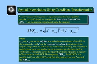 Spatial Interpolation U SSSpppaaatttiiiaaalll IIInnnttteeerrrpppooolllaaatttiiiooonnn UUUssssiiiinnnngggg C CCCoooooooorrrrddddiiiinnnnaaaatttteeee T TTTrrrraaaannnnssssffffoooorrrrmmmmaaaattttiiiioooonnnn 
AA wwaayy ttoo mmeeaassuurree tthhee aaccccuurraaccyy ooff aa ggeeoommeettrriicc rreeccttiiffiiccaattiioonn aallggoorriitthhmm 
((aaccttuuaallllyy,, iittss ccooeeffffiicciieennttss)) iiss ttoo ccoommppuuttee tthhee RRoooott MMeeaann SSqquuaarreedd EErrrroorr 
((RRMMSSeerrrroorr)) ffoorr eeaacchh ggrroouunndd ccoonnttrrooll ppooiinntt uussiinngg tthhee eeqquuaattiioonn:: 
AA wwaayy ttoo mmeeaassuurree tthhee aaccccuurraaccyy ooff aa ggeeoommeettrriicc rreeccttiiffiiccaattiioonn aallggoorriitthhmm 
((aaccttuuaallllyy,, iittss ccooeeffffiicciieennttss)) iiss ttoo ccoommppuuttee tthhee RRoooott MMeeaann SSqquuaarreedd EErrrroorr 
((RRMMSSeerrrroorr)) ffoorr eeaacchh ggrroouunndd ccoonnttrrooll ppooiinntt uussiinngg tthhee eeqquuaattiioonn:: 
( )2 ( )2 
error orig orig RMS = x¢ - x + y¢ - y 
wwhheerree:: 
xxoorriigg aanndd yyoorriigg aarree aarree tthhee oorriiggiinnaall rrooww aanndd ccoolluummnn ccoooorrddiinnaatteess ooff tthhee GGCCPP iinn 
tthhee iimmaaggee aanndd xx’’ aanndd yy’’ aarree tthhee ccoommppuutteedd oorr eessttiimmaatteedd ccoooorrddiinnaatteess iinn tthhee 
oorriiggiinnaall iimmaaggee wwhheenn wwee uuttiilliizzee tthhee ssiixx ccooeeffffiicciieennttss.. Baassiiccaallllyy,, tthhee cclloosseerr tthheessee 
ppaaiirreedd vvaalluueess aarree ttoo oonnee aannootthheerr,, tthhee mmoorree aaccccuurraattee tthhee aallggoorriitthhmm ((aanndd iittss 
ccooeeffffiicciieennttss)).. TThhee ssqquuaarree rroooott ooff tthhee ssqquuaarreedd ddeevviiaattiioonnss rreepprreesseennttss aa mmeeaassuurree 
ooff tthhee aaccccuurraaccyy ooff eeaacchh GGCCPP.. Byy ccoommppuuttiinngg RRMMSSeerrrroorr ffoorr aallll GGCCPPss,, iitt iiss 
ppoossssiibbllee ttoo ((11)) sseeee wwhhiicchh GGCCPPss ccoonnttrriibbuuttee tthhee ggrreeaatteesstt eerrrroorr,, aanndd 2)) ssuumm aallll 
tthhee RRMMSSeerrrroorr.. 
wwhheerree:: 
xxoorriigg aanndd yyoorriigg aarree aarree tthhee oorriiggiinnaall rrooww aanndd ccoolluummnn ccoooorrddiinnaatteess ooff tthhee GGCCPP iinn 
tthhee iimmaaggee aanndd xx’’ aanndd yy’’ aarree tthhee ccoommppuutteedd oorr eessttiimmaatteedd ccoooorrddiinnaatteess iinn tthhee 
oorriiggiinnaall iimmaaggee wwhheenn wwee uuttiilliizzee tthhee ssiixx ccooeeffffiicciieennttss.. Baassiiccaallllyy,, tthhee cclloosseerr tthheessee 
ppaaiirreedd vvaalluueess aarree ttoo oonnee aannootthheerr,, tthhee mmoorree aaccccuurraattee tthhee aallggoorriitthhmm ((aanndd iittss 
ccooeeffffiicciieennttss)).. TThhee ssqquuaarree rroooott ooff tthhee ssqquuaarreedd ddeevviiaattiioonnss rreepprreesseennttss aa mmeeaassuurree 
ooff tthhee aaccccuurraaccyy ooff eeaacchh GGCCPP.. Byy ccoommppuuttiinngg RRMMSSeerrrroorr ffoorr aallll GGCCPPss,, iitt iiss 
ppoossssiibbllee ttoo ((11)) sseeee wwhhiicchh GGCCPPss ccoonnttrriibbuuttee tthhee ggrreeaatteesstt eerrrroorr,, aanndd 2)) ssuumm aallll 
tthhee RRMMSSeerrrroorr.. 
 