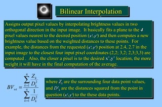 BBBBiiiilllliiiinnnneeeeaaaarrrr IIIInnnntttteeeerrrrppppoooollllaaaattttiiiioooonnnn 
AAssssiiggnnss oouuttppuutt ppiixxeell vvaalluueess bbyy iinntteerrppoollaattiinngg bbrriigghhttnneessss vvaalluueess iinn ttwwoo 
oorrtthhooggoonnaall ddiirreeccttiioonn iinn tthhee iinnppuutt iimmaaggee.. IItt bbaassiiccaallllyy ffiittss aa ppllaannee ttoo tthhee 44 
ppiixxeell vvaalluueess nneeaarreesstt ttoo tthhee ddeessiirreedd ppoossiittiioonn (xx’’,, yy’’) aanndd tthheenn ccoommppuutteess aa nneeww 
bbrriigghhttnneessss vvaalluuee bbaasseedd oonn tthhee wweeiigghhtteedd ddiissttaanncceess ttoo tthheessee ppooiinnttss.. FFoorr 
eexxaammppllee,, tthhee ddiissttaanncceess ffrroomm tthhee rreeqquueesstteedd (xx’’,, yy’’) ppoossiittiioonn aatt 22..44,, 22..77 iinn tthhee 
iinnppuutt iimmaaggee ttoo tthhee cclloosseesstt ffoouurr iinnppuutt ppiixxeell ccoooorrddiinnaatteess (22,,22;; 33,,22;; 22,,33;;33,,33) aarree 
ccoommppuutteedd .. AAllssoo,, tthhee cclloosseerr aa ppiixxeell iiss ttoo tthhee ddeessiirreedd xx’’,,yy’’ llooccaattiioonn,, tthhee mmoorree 
wweeiigghhtt iitt wwiillll hhaavvee iinn tthhee ffiinnaall ccoommppuuttaattiioonn ooff tthhee aavveerraaggee.. 
AAssssiiggnnss oouuttppuutt ppiixxeell vvaalluueess bbyy iinntteerrppoollaattiinngg bbrriigghhttnneessss vvaalluueess iinn ttwwoo 
oorrtthhooggoonnaall ddiirreeccttiioonn iinn tthhee iinnppuutt iimmaaggee.. IItt bbaassiiccaallllyy ffiittss aa ppllaannee ttoo tthhee 44 
ppiixxeell vvaalluueess nneeaarreesstt ttoo tthhee ddeessiirreedd ppoossiittiioonn (xx’’,, yy’’) aanndd tthheenn ccoommppuutteess aa nneeww 
bbrriigghhttnneessss vvaalluuee bbaasseedd oonn tthhee wweeiigghhtteedd ddiissttaanncceess ttoo tthheessee ppooiinnttss.. FFoorr 
eexxaammppllee,, tthhee ddiissttaanncceess ffrroomm tthhee rreeqquueesstteedd (xx’’,, yy’’) ppoossiittiioonn aatt 22..44,, 22..77 iinn tthhee 
iinnppuutt iimmaaggee ttoo tthhee cclloosseesstt ffoouurr iinnppuutt ppiixxeell ccoooorrddiinnaatteess (22,,22;; 33,,22;; 22,,33;;33,,33) aarree 
ccoommppuutteedd .. AAllssoo,, tthhee cclloosseerr aa ppiixxeell iiss ttoo tthhee ddeessiirreedd xx’’,,yy’’ llooccaattiioonn,, tthhee mmoorree 
wweeiigghhtt iitt wwiillll hhaavvee iinn tthhee ffiinnaall ccoommppuuttaattiioonn ooff tthhee aavveerraaggee.. 
å 
k 
Z 
D 
k k 
= =4 
å 
= 
1 
2 
4 
1 
2 
1 
k k 
wt 
D 
BV 
wwhheerree ZZkk aarree tthhee ssuurrrroouunnddiinngg ffoouurr ddaattaa ppooiinntt vvaalluueess,, 
aanndd DD22 
wwhheerree ZZkk aarree tthhee ssuurrrroouunnddiinngg ffoouurr ddaattaa ppooiinntt vvaalluueess,, 
aanndd DD22 
kk aarree tthhee ddiissttaanncceess ssqquuaarreedd ffrroomm tthhee ppooiinntt iinn 
kk aarree tthhee ddiissttaanncceess ssqquuaarreedd ffrroomm tthhee ppooiinntt iinn 
qquueessttiioonn (xx’’,, yy’’) ttoo tthhee tthheessee ddaattaa ppooiinnttss.. 
qquueessttiioonn (xx’’,, yy’’) ttoo tthhee tthheessee ddaattaa ppooiinnttss.. 
 