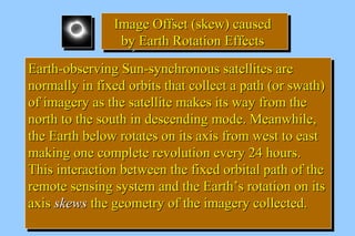 IImmaaggee OOffffsseett ((sskkeeww)) ccaauusseedd 
bbyy EEaarrtthh RRoottaattiioonn EEffffeeccttss 
IImmaaggee OOffffsseett ((sskkeeww)) ccaauusseedd 
bbyy EEaarrtthh RRoottaattiioonn EEffffeeccttss 
EEaarrtthh--oobbsseerrvviinngg SSuunn--ssyynncchhrroonnoouuss ssaatteelllliitteess aarree 
nnoorrmmaallllyy iinn ffiixxeedd oorrbbiittss tthhaatt ccoolllleecctt aa ppaatthh ((oorr sswwaatthh)) 
ooff iimmaaggeerryy aass tthhee ssaatteelllliittee mmaakkeess iittss wwaayy ffrroomm tthhee 
nnoorrtthh ttoo tthhee ssoouutthh iinn ddeesscceennddiinngg mmooddee.. MMeeaannwwhhiillee,, 
tthhee EEaarrtthh bbeellooww rroottaatteess oonn iittss aaxxiiss ffrroomm wweesstt ttoo eeaasstt 
mmaakkiinngg oonnee ccoommpplleettee rreevvoolluuttiioonn eevveerryy 2244 hhoouurrss.. 
TThhiiss iinntteerraaccttiioonn bbeettwweeeenn tthhee ffiixxeedd oorrbbiittaall ppaatthh ooff tthhee 
rreemmoottee sseennssiinngg ssyysstteemm aanndd tthhee EEaarrtthh’’ss rroottaattiioonn oonn iittss 
aaxxiiss sskkeewwss tthhee ggeeoommeettrryy ooff tthhee iimmaaggeerryy ccoolllleecctteedd.. 
EEaarrtthh--oobbsseerrvviinngg SSuunn--ssyynncchhrroonnoouuss ssaatteelllliitteess aarree 
nnoorrmmaallllyy iinn ffiixxeedd oorrbbiittss tthhaatt ccoolllleecctt aa ppaatthh ((oorr sswwaatthh)) 
ooff iimmaaggeerryy aass tthhee ssaatteelllliittee mmaakkeess iittss wwaayy ffrroomm tthhee 
nnoorrtthh ttoo tthhee ssoouutthh iinn ddeesscceennddiinngg mmooddee.. MMeeaannwwhhiillee,, 
tthhee EEaarrtthh bbeellooww rroottaatteess oonn iittss aaxxiiss ffrroomm wweesstt ttoo eeaasstt 
mmaakkiinngg oonnee ccoommpplleettee rreevvoolluuttiioonn eevveerryy 2244 hhoouurrss.. 
TThhiiss iinntteerraaccttiioonn bbeettwweeeenn tthhee ffiixxeedd oorrbbiittaall ppaatthh ooff tthhee 
rreemmoottee sseennssiinngg ssyysstteemm aanndd tthhee EEaarrtthh’’ss rroottaattiioonn oonn iittss 
aaxxiiss sskkeewwss tthhee ggeeoommeettrryy ooff tthhee iimmaaggeerryy ccoolllleecctteedd.. 
 