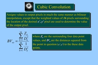 CCCCuuuubbbbiiiicccc CCCCoooonnnnvvvvoooolllluuuuttttiiiioooonnnn 
AAssssiiggnnss vvaalluueess ttoo oouuttppuutt ppiixxeellss iinn mmuucchh tthhee ssaammee mmaannnneerr aass bbiilliinneeaarr 
iinntteerrppoollaattiioonn,, eexxcceepptt tthhaatt tthhee wweeiigghhtteedd vvaalluueess ooff 1166 ppiixxeellss ssuurrrroouunnddiinngg 
tthhee llooccaattiioonn ooff tthhee ddeessiirreedd xx’’,, yy’’ ppiixxeell aarree uusseedd ttoo ddeetteerrmmiinnee tthhee vvaalluuee 
ooff tthhee oouuttppuutt ppiixxeell.. 
AAssssiiggnnss vvaalluueess ttoo oouuttppuutt ppiixxeellss iinn mmuucchh tthhee ssaammee mmaannnneerr aass bbiilliinneeaarr 
iinntteerrppoollaattiioonn,, eexxcceepptt tthhaatt tthhee wweeiigghhtteedd vvaalluueess ooff 1166 ppiixxeellss ssuurrrroouunnddiinngg 
tthhee llooccaattiioonn ooff tthhee ddeessiirreedd xx’’,, yy’’ ppiixxeell aarree uusseedd ttoo ddeetteerrmmiinnee tthhee vvaalluuee 
ooff tthhee oouuttppuutt ppiixxeell.. 
å 
k 
Z 
D 
k k 
= = 16 
å 
= 
1 
2 
16 
1 
2 
1 
k k 
wt 
D 
BV 
wwhheerree ZZkk aarree tthhee ssuurrrroouunnddiinngg ffoouurr ddaattaa ppooiinntt 
vvaalluueess,, aanndd DD22 
wwhheerree ZZkk aarree tthhee ssuurrrroouunnddiinngg ffoouurr ddaattaa ppooiinntt 
vvaalluueess,, aanndd DD22 
kk aarree tthhee ddiissttaanncceess ssqquuaarreedd ffrroomm 
kk aarree tthhee ddiissttaanncceess ssqquuaarreedd ffrroomm 
tthhee ppooiinntt iinn qquueessttiioonn (xx’’,, yy’’) ttoo tthhee tthheessee ddaattaa 
ppooiinnttss.. 
tthhee ppooiinntt iinn qquueessttiioonn (xx’’,, yy’’) ttoo tthhee tthheessee ddaattaa 
ppooiinnttss.. 
 