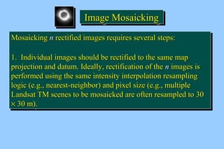 IIIImmmmaaaaggggeeee MMMMoooossssaaaaiiiicccckkkkiiiinnnngggg 
MMoossaaiicckkiinngg nn rreeccttiiffiieedd iimmaaggeess rreeqquuiirreess sseevveerraall sstteeppss:: 
11.. IInnddiivviidduuaall iimmaaggeess sshhoouulldd bbee rreeccttiiffiieedd ttoo tthhee ssaammee mmaapp 
pprroojjeeccttiioonn aanndd ddaattuumm.. IIddeeaallllyy,, rreeccttiiffiiccaattiioonn ooff tthhee nn iimmaaggeess iiss 
ppeerrffoorrmmeedd uussiinngg tthhee ssaammee iinntteennssiittyy iinntteerrppoollaattiioonn rreessaammpplliinngg 
llooggiicc (ee..gg..,, nneeaarreesstt--nneeiigghhbboorr) aanndd ppiixxeell ssiizzee (ee..gg..,, mmuullttiippllee 
LLaannddssaatt TTMM sscceenneess ttoo bbee mmoossaaiicckkeedd aarree oofftteenn rreessaammpplleedd ttoo 3300 
´ 3300 mm).. 
MMoossaaiicckkiinngg nn rreeccttiiffiieedd iimmaaggeess rreeqquuiirreess sseevveerraall sstteeppss:: 
11.. IInnddiivviidduuaall iimmaaggeess sshhoouulldd bbee rreeccttiiffiieedd ttoo tthhee ssaammee mmaapp 
pprroojjeeccttiioonn aanndd ddaattuumm.. IIddeeaallllyy,, rreeccttiiffiiccaattiioonn ooff tthhee nn iimmaaggeess iiss 
ppeerrffoorrmmeedd uussiinngg tthhee ssaammee iinntteennssiittyy iinntteerrppoollaattiioonn rreessaammpplliinngg 
llooggiicc (ee..gg..,, nneeaarreesstt--nneeiigghhbboorr) aanndd ppiixxeell ssiizzee (ee..gg..,, mmuullttiippllee 
LLaannddssaatt TTMM sscceenneess ttoo bbee mmoossaaiicckkeedd aarree oofftteenn rreessaammpplleedd ttoo 3300 
´ 3300 mm).. 
 