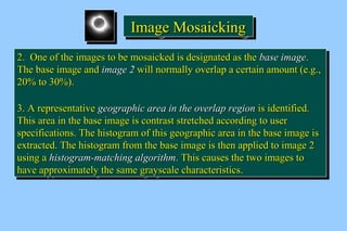 IIIImmmmaaaaggggeeee MMMMoooossssaaaaiiiicccckkkkiiiinnnngggg 
22.. OOnnee ooff tthhee iimmaaggeess ttoo bbee mmoossaaiicckkeedd iiss ddeessiiggnnaatteedd aass tthhee bbaassee iimmaaggee.. 
TThhee bbaassee iimmaaggee aanndd iimmaaggee 22 wwiillll nnoorrmmaallllyy oovveerrllaapp aa cceerrttaaiinn aammoouunntt (ee..gg..,, 
2200%% ttoo 3300%%).. 
33.. AA rreepprreesseennttaattiivvee ggeeooggrraapphhiicc aarreeaa iinn tthhee oovveerrllaapp rreeggiioonn iiss iiddeennttiiffiieedd.. 
TThhiiss aarreeaa iinn tthhee bbaassee iimmaaggee iiss ccoonnttrraasstt ssttrreettcchheedd aaccccoorrddiinngg ttoo uusseerr 
ssppeecciiffiiccaattiioonnss.. TThhee hhiissttooggrraamm ooff tthhiiss ggeeooggrraapphhiicc aarreeaa iinn tthhee bbaassee iimmaaggee iiss 
eexxttrraacctteedd.. TThhee hhiissttooggrraamm ffrroomm tthhee bbaassee iimmaaggee iiss tthheenn aapppplliieedd ttoo iimmaaggee 22 
uussiinngg aa hhiissttooggrraamm--mmaattcchhiinngg aallggoorriitthhmm.. TThhiiss ccaauusseess tthhee ttwwoo iimmaaggeess ttoo 
hhaavvee aapppprrooxxiimmaatteellyy tthhee ssaammee ggrraayyssccaallee cchhaarraacctteerriissttiiccss.. 
22.. OOnnee ooff tthhee iimmaaggeess ttoo bbee mmoossaaiicckkeedd iiss ddeessiiggnnaatteedd aass tthhee bbaassee iimmaaggee.. 
TThhee bbaassee iimmaaggee aanndd iimmaaggee 22 wwiillll nnoorrmmaallllyy oovveerrllaapp aa cceerrttaaiinn aammoouunntt (ee..gg..,, 
2200%% ttoo 3300%%).. 
33.. AA rreepprreesseennttaattiivvee ggeeooggrraapphhiicc aarreeaa iinn tthhee oovveerrllaapp rreeggiioonn iiss iiddeennttiiffiieedd.. 
TThhiiss aarreeaa iinn tthhee bbaassee iimmaaggee iiss ccoonnttrraasstt ssttrreettcchheedd aaccccoorrddiinngg ttoo uusseerr 
ssppeecciiffiiccaattiioonnss.. TThhee hhiissttooggrraamm ooff tthhiiss ggeeooggrraapphhiicc aarreeaa iinn tthhee bbaassee iimmaaggee iiss 
eexxttrraacctteedd.. TThhee hhiissttooggrraamm ffrroomm tthhee bbaassee iimmaaggee iiss tthheenn aapppplliieedd ttoo iimmaaggee 22 
uussiinngg aa hhiissttooggrraamm--mmaattcchhiinngg aallggoorriitthhmm.. TThhiiss ccaauusseess tthhee ttwwoo iimmaaggeess ttoo 
hhaavvee aapppprrooxxiimmaatteellyy tthhee ssaammee ggrraayyssccaallee cchhaarraacctteerriissttiiccss.. 
 