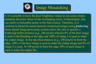 IIIImmmmaaaaggggeeee MMMMoooossssaaaaiiiicccckkkkiiiinnnngggg 
44.. IItt iiss ppoossssiibbllee ttoo hhaavvee tthhee ppiixxeell bbrriigghhttnneessss vvaalluueess iinn oonnee sscceennee ssiimmppllyy 
ddoommiinnaattee tthhee ppiixxeell vvaalluueess iinn tthhee oovveerrllaappppiinngg sscceennee.. UUnnffoorrttuunnaatteellyy,, tthhiiss 
ccaann rreessuulltt iinn nnoottiicceeaabbllee sseeaammss iinn tthhee ffiinnaall mmoossaaiicc.. TThheerreeffoorree,, iitt iiss 
ccoommmmoonn ttoo bblleenndd tthhee sseeaammss bbeettwweeeenn mmoossaaiicckkeedd iimmaaggeess uussiinngg ffeeaatthheerriinngg.. 
SSoommee ddiiggiittaall iimmaaggee pprroocceessssiinngg ssyysstteemmss aallllooww tthhee uusseerr ttoo ssppeecciiffiicc aa 
ffeeaatthheerriinngg bbuuffffeerr ddiissttaannccee (ee..gg..,, 220000 ppiixxeellss) wwhheerreeiinn 00%% ooff tthhee bbaassee iimmaaggee 
iiss uusseedd iinn tthhee bblleennddiinngg aatt tthhee eeddggee aanndd 110000%% ooff iimmaaggee 22 iiss uusseedd ttoo mmaakkee 
tthhee oouuttppuutt iimmaaggee.. AAtt tthhee ssppeecciiffiieedd ddiissttaannccee (ee..gg..,, 220000 ppiixxeellss) iinn ffrroomm tthhee 
eeddggee,, 110000%% ooff tthhee bbaassee iimmaaggee iiss uusseedd ttoo mmaakkee tthhee oouuttppuutt iimmaaggee aanndd 00%% ooff 
iimmaaggee 22 iiss uusseedd.. AAtt 110000 ppiixxeellss iinn ffrroomm tthhee eeddggee,, 5500%% ooff eeaacchh iimmaaggee iiss 
uusseedd ttoo mmaakkee tthhee oouuttppuutt ffiillee.. 
44.. IItt iiss ppoossssiibbllee ttoo hhaavvee tthhee ppiixxeell bbrriigghhttnneessss vvaalluueess iinn oonnee sscceennee ssiimmppllyy 
ddoommiinnaattee tthhee ppiixxeell vvaalluueess iinn tthhee oovveerrllaappppiinngg sscceennee.. UUnnffoorrttuunnaatteellyy,, tthhiiss 
ccaann rreessuulltt iinn nnoottiicceeaabbllee sseeaammss iinn tthhee ffiinnaall mmoossaaiicc.. TThheerreeffoorree,, iitt iiss 
ccoommmmoonn ttoo bblleenndd tthhee sseeaammss bbeettwweeeenn mmoossaaiicckkeedd iimmaaggeess uussiinngg ffeeaatthheerriinngg.. 
SSoommee ddiiggiittaall iimmaaggee pprroocceessssiinngg ssyysstteemmss aallllooww tthhee uusseerr ttoo ssppeecciiffiicc aa 
ffeeaatthheerriinngg bbuuffffeerr ddiissttaannccee (ee..gg..,, 220000 ppiixxeellss) wwhheerreeiinn 00%% ooff tthhee bbaassee iimmaaggee 
iiss uusseedd iinn tthhee bblleennddiinngg aatt tthhee eeddggee aanndd 110000%% ooff iimmaaggee 22 iiss uusseedd ttoo mmaakkee 
tthhee oouuttppuutt iimmaaggee.. AAtt tthhee ssppeecciiffiieedd ddiissttaannccee (ee..gg..,, 220000 ppiixxeellss) iinn ffrroomm tthhee 
eeddggee,, 110000%% ooff tthhee bbaassee iimmaaggee iiss uusseedd ttoo mmaakkee tthhee oouuttppuutt iimmaaggee aanndd 00%% ooff 
iimmaaggee 22 iiss uusseedd.. AAtt 110000 ppiixxeellss iinn ffrroomm tthhee eeddggee,, 5500%% ooff eeaacchh iimmaaggee iiss 
uusseedd ttoo mmaakkee tthhee oouuttppuutt ffiillee.. 
 
