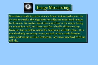 IIIImmmmaaaaggggeeee MMMMoooossssaaaaiiiicccckkkkiiiinnnngggg 
SSoommeettiimmeess aannaallyyssttss pprreeffeerr ttoo uussee aa lliinneeaarr ffeeaattuurree ssuucchh aass aa rriivveerr 
oorr rrooaadd ttoo ssuubbdduuee tthhee eeddggee bbeettwweeeenn aaddjjaacceenntt mmoossaaiicckkeedd iimmaaggeess.. 
IInn tthhiiss ccaassee,, tthhee aannaallyysstt iiddeennttiiffiieess aa ppoollyylliinnee iinn tthhee iimmaaggee (uussiinngg 
aann aannnnoottaattiioonn ttooooll) aanndd tthheenn ssppeecciiffiieess aa bbuuffffeerr ddiissttaannccee aawwaayy 
ffrroomm tthhee lliinnee aass bbeeffoorree wwhheerree tthhee ffeeaatthheerriinngg wwiillll ttaakkee ppllaaccee.. IItt iiss 
nnoott aabbssoolluutteellyy nneecceessssaarryy ttoo uussee nnaattuurraall oorr mmaann--mmaaddee ffeeaattuurreess 
wwhheenn ppeerrffoorrmmiinngg ccuutt--lliinnee ffeeaatthheerriinngg.. AAnnyy uusseerr--ssppeecciiffiieedd ppoollyylliinnee 
wwiillll ddoo.. 
SSoommeettiimmeess aannaallyyssttss pprreeffeerr ttoo uussee aa lliinneeaarr ffeeaattuurree ssuucchh aass aa rriivveerr 
oorr rrooaadd ttoo ssuubbdduuee tthhee eeddggee bbeettwweeeenn aaddjjaacceenntt mmoossaaiicckkeedd iimmaaggeess.. 
IInn tthhiiss ccaassee,, tthhee aannaallyysstt iiddeennttiiffiieess aa ppoollyylliinnee iinn tthhee iimmaaggee (uussiinngg 
aann aannnnoottaattiioonn ttooooll) aanndd tthheenn ssppeecciiffiieess aa bbuuffffeerr ddiissttaannccee aawwaayy 
ffrroomm tthhee lliinnee aass bbeeffoorree wwhheerree tthhee ffeeaatthheerriinngg wwiillll ttaakkee ppllaaccee.. IItt iiss 
nnoott aabbssoolluutteellyy nneecceessssaarryy ttoo uussee nnaattuurraall oorr mmaann--mmaaddee ffeeaattuurreess 
wwhheenn ppeerrffoorrmmiinngg ccuutt--lliinnee ffeeaatthheerriinngg.. AAnnyy uusseerr--ssppeecciiffiieedd ppoollyylliinnee 
wwiillll ddoo.. 
 