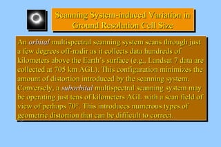 SSccaannnniinngg SSyysstteemm--iinndduucceedd VVaarriiaattiioonn iinn 
Scanning SSyysstteemm--iinndduucceedd VVaarriiaattiioonn iinn 
GGrroouunndd RReessoolluuttiioonn CCeellll SSiizzee 
GGrroouunndd RReessoolluuttiioonn CCeellll SSiizzee 
AAnn oorrbbiittaall mmuullttiissppeeccttrraall ssccaannnniinngg ssyysstteemm ssccaannss tthhrroouugghh jjuusstt 
aa ffeeww ddeeggrreeeess ooffff--nnaaddiirr aass iitt ccoolllleeccttss ddaattaa hhuunnddrreeddss ooff 
kkiilloommeetteerrss aabboovvee tthhee EEaarrtthh’’ss ssuurrffaaccee ((ee..gg..,, LLaannddssaatt 77 ddaattaa aarree 
ccoolllleecctteedd aatt 770055 kkmm AAGGLL)).. TThhiiss ccoonnffiigguurraattiioonn mmiinniimmiizzeess tthhee 
aammoouunntt ooff ddiissttoorrttiioonn iinnttrroodduucceedd bbyy tthhee ssccaannnniinngg ssyysstteemm.. 
CCoonnvveerrsseellyy,, aa ssuubboorrbbiittaall mmuullttiissppeeccttrraall ssccaannnniinngg ssyysstteemm mmaayy 
bbee ooppeerraattiinngg jjuusstt tteennss ooff kkiilloommeetteerrss AAGGLL wwiitthh aa ssccaann ffiieelldd ooff 
vviieeww ooff ppeerrhhaappss 7700°°.. TThhiiss iinnttrroodduucceess nnuummeerroouuss ttyyppeess ooff 
ggeeoommeettrriicc ddiissttoorrttiioonn tthhaatt ccaann bbee ddiiffffiiccuulltt ttoo ccoorrrreecctt.. 
AAnn oorrbbiittaall mmuullttiissppeeccttrraall ssccaannnniinngg ssyysstteemm ssccaannss tthhrroouugghh jjuusstt 
aa ffeeww ddeeggrreeeess ooffff--nnaaddiirr aass iitt ccoolllleeccttss ddaattaa hhuunnddrreeddss ooff 
kkiilloommeetteerrss aabboovvee tthhee EEaarrtthh’’ss ssuurrffaaccee ((ee..gg..,, LLaannddssaatt 77 ddaattaa aarree 
ccoolllleecctteedd aatt 770055 kkmm AAGGLL)).. TThhiiss ccoonnffiigguurraattiioonn mmiinniimmiizzeess tthhee 
aammoouunntt ooff ddiissttoorrttiioonn iinnttrroodduucceedd bbyy tthhee ssccaannnniinngg ssyysstteemm.. 
CCoonnvveerrsseellyy,, aa ssuubboorrbbiittaall mmuullttiissppeeccttrraall ssccaannnniinngg ssyysstteemm mmaayy 
bbee ooppeerraattiinngg jjuusstt tteennss ooff kkiilloommeetteerrss AAGGLL wwiitthh aa ssccaann ffiieelldd ooff 
vviieeww ooff ppeerrhhaappss 7700°°.. TThhiiss iinnttrroodduucceess nnuummeerroouuss ttyyppeess ooff 
ggeeoommeettrriicc ddiissttoorrttiioonn tthhaatt ccaann bbee ddiiffffiiccuulltt ttoo ccoorrrreecctt.. 
 