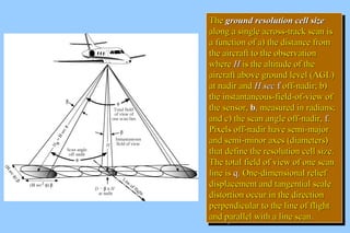 TThhee ggrroouunndd rreessoolluuttiioonn cceellll ssiizzee 
aalloonngg aa ssiinnggllee aaccrroossss--ttrraacckk ssccaann iiss 
aa ffuunnccttiioonn ooff aa)) tthhee ddiissttaannccee ffrroomm 
tthhee aaiirrccrraafftt ttoo tthhee oobbsseerrvvaattiioonn 
wwhheerree HH iiss tthhee aallttiittuuddee ooff tthhee 
aaiirrccrraafftt aabboovvee ggrroouunndd lleevveell ((AAGGLL)) 
aatt nnaaddiirr aanndd HH sseecc ff ooffff--nnaaddiirr;; bb)) 
tthhee iinnssttaannttaanneeoouuss--ffiieelldd--ooff--vviieeww ooff 
tthhee sseennssoorr,, bb,, mmeeaassuurreedd iinn rraaddiiaannss;; 
aanndd cc)) tthhee ssccaann aannggllee ooffff--nnaaddiirr,, ff.. 
PPiixxeellss ooffff--nnaaddiirr hhaavvee sseemmii--mmaajjoorr 
aanndd sseemmii--mmiinnoorr aaxxeess ((ddiiaammeetteerrss)) 
tthhaatt ddeeffiinnee tthhee rreessoolluuttiioonn cceellll ssiizzee.. 
TThhee ttoottaall ffiieelldd ooff vviieeww ooff oonnee ssccaann 
lliinnee iiss qq.. OOnnee--ddiimmeennssiioonnaall rreelliieeff 
ddiissppllaacceemmeenntt aanndd ttaannggeennttiiaall ssccaallee 
ddiissttoorrttiioonn ooccccuurr iinn tthhee ddiirreeccttiioonn 
ppeerrppeennddiiccuullaarr ttoo tthhee lliinnee ooff fflliigghhtt 
aanndd ppaarraalllleell wwiitthh aa lliinnee ssccaann.. 
TThhee ggrroouunndd rreessoolluuttiioonn cceellll ssiizzee 
aalloonngg aa ssiinnggllee aaccrroossss--ttrraacckk ssccaann iiss 
aa ffuunnccttiioonn ooff aa)) tthhee ddiissttaannccee ffrroomm 
tthhee aaiirrccrraafftt ttoo tthhee oobbsseerrvvaattiioonn 
wwhheerree HH iiss tthhee aallttiittuuddee ooff tthhee 
aaiirrccrraafftt aabboovvee ggrroouunndd lleevveell ((AAGGLL)) 
aatt nnaaddiirr aanndd HH sseecc ff ooffff--nnaaddiirr;; bb)) 
tthhee iinnssttaannttaanneeoouuss--ffiieelldd--ooff--vviieeww ooff 
tthhee sseennssoorr,, bb,, mmeeaassuurreedd iinn rraaddiiaannss;; 
aanndd cc)) tthhee ssccaann aannggllee ooffff--nnaaddiirr,, ff.. 
PPiixxeellss ooffff--nnaaddiirr hhaavvee sseemmii--mmaajjoorr 
aanndd sseemmii--mmiinnoorr aaxxeess ((ddiiaammeetteerrss)) 
tthhaatt ddeeffiinnee tthhee rreessoolluuttiioonn cceellll ssiizzee.. 
TThhee ttoottaall ffiieelldd ooff vviieeww ooff oonnee ssccaann 
lliinnee iiss qq.. OOnnee--ddiimmeennssiioonnaall rreelliieeff 
ddiissppllaacceemmeenntt aanndd ttaannggeennttiiaall ssccaallee 
ddiissttoorrttiioonn ooccccuurr iinn tthhee ddiirreeccttiioonn 
ppeerrppeennddiiccuullaarr ttoo tthhee lliinnee ooff fflliigghhtt 
aanndd ppaarraalllleell wwiitthh aa lliinnee ssccaann.. 
 