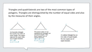 Triangles and quadrilaterals are two of the most common types of
polygons. Triangles are distinguished by the number of equal sides and also
by the measures of their angles.
 