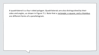 A quadrilateral is a four-sided polygon. Quadrilaterals are also distinguished by their
sides and angles, as shown in Figure 7.1. Note that a rectangle, a square, and a rhombus
are different forms of a parallelogram.
 