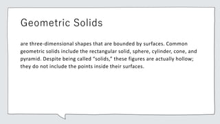 Geometric Solids
are three-dimensional shapes that are bounded by surfaces. Common
geometric solids include the rectangular solid, sphere, cylinder, cone, and
pyramid. Despite being called “solids,” these figures are actually hollow;
they do not include the points inside their surfaces.
 