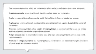 Five common geometric solids are rectangular solids, spheres, cylinders, cones, and pyramids.
A rectangular solid is one in which all six sides, called faces, are rectangles.
A cube is a special type of rectangular solid. Each of the six faces of a cube is a square.
A sphere is a solid in which all points are the same distance from a point O, called the center of
the sphere.
The most common cylinder, called a right circular cylinder, is one in which the bases are circles
and are perpendicular to the height of the cylinder.
A right circular cone is obtained when one base of a right circular cylinder is shrunk to a point,
called the vertex
The base of a regular pyramid is a regular polygon, and the sides are isosceles triangles (two sides
of the triangle are the same length).
 
