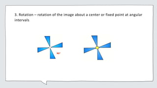 3. Rotation – rotation of the image about a center or fixed point at angular
intervals
 