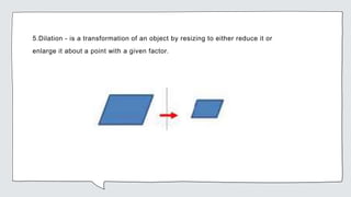 5.Dilation - is a transformation of an object by resizing to either reduce it or
enlarge it about a point with a given factor.
 