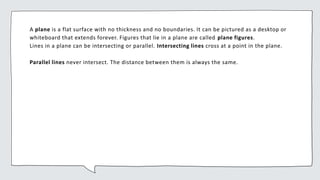 A plane is a flat surface with no thickness and no boundaries. It can be pictured as a desktop or
whiteboard that extends forever. Figures that lie in a plane are called plane figures.
Lines in a plane can be intersecting or parallel. Intersecting lines cross at a point in the plane.
Parallel lines never intersect. The distance between them is always the same.
 