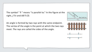The symbol “ ǁ “ means “is parallel to.” In the figure at the
right, j ǁ k and AB ǁ CD.
An angle is formed by two rays with the same endpoint.
The vertex of the angle is the point at which the two rays
meet. The rays are called the sides of the angle.
 