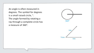 An angle is often measured in
degrees. The symbol for degrees
is a small raised circle, °.
The angle formed by rotating a
ray through a complete circle has
a measure of 360°.
 