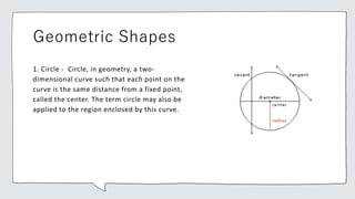 Geometric Shapes
1. Circle - Circle, in geometry, a two-
dimensional curve such that each point on the
curve is the same distance from a fixed point,
called the center. The term circle may also be
applied to the region enclosed by this curve.
 