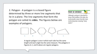 2. Polygon - A polygon is a closed figure
determined by three or more line segments that
lie in a plane. The line segments that form the
polygon are called its sides. The figures below are
examples of polygons.
A regular polygon is one in which each side has the same
length and each angle has the same measure. The polygons in
Figures A, C, and D above are regular polygons.
 