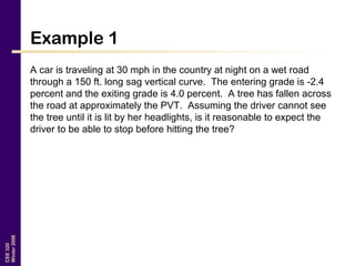 CEE320
Winter2006
Example 1
A car is traveling at 30 mph in the country at night on a wet road
through a 150 ft. long sag vertical curve. The entering grade is -2.4
percent and the exiting grade is 4.0 percent. A tree has fallen across
the road at approximately the PVT. Assuming the driver cannot see
the tree until it is lit by her headlights, is it reasonable to expect the
driver to be able to stop before hitting the tree?
 