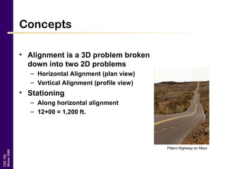 CEE320
Winter2006
Concepts
• Alignment is a 3D problem broken
down into two 2D problems
– Horizontal Alignment (plan view)
– Vertical Alignment (profile view)
• Stationing
– Along horizontal alignment
– 12+00 = 1,200 ft.
Piilani Highway on Maui
 